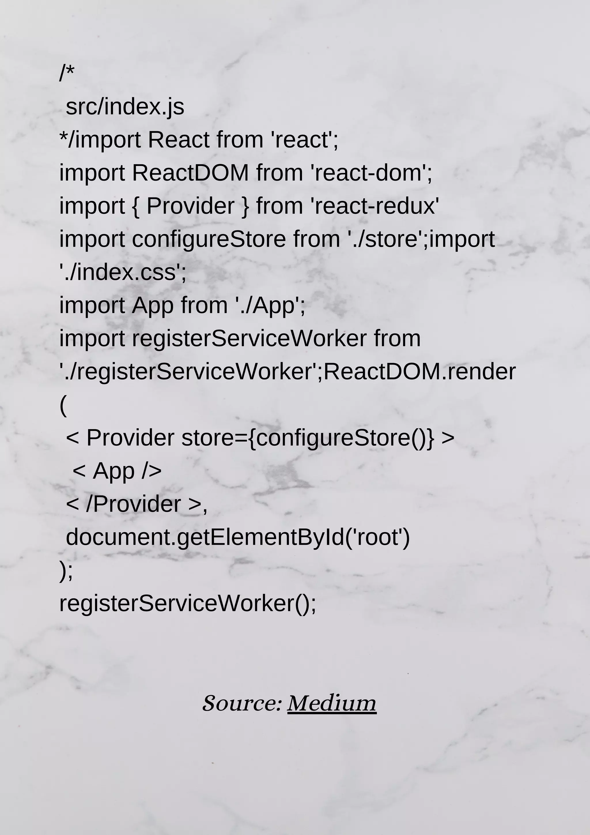 /* src/index.js */import React from 'react'; import ReactDOM from 'react-dom'; import { Provider } from 'react-redux' import configureStore from './store';import './index.css'; import App from './App'; import registerServiceWorker from './registerServiceWorker';ReactDOM.render ( < Provider store={configureStore()} > < App /> < /Provider >, document.getElementById('root') ); registerServiceWorker(); Source: Medium 