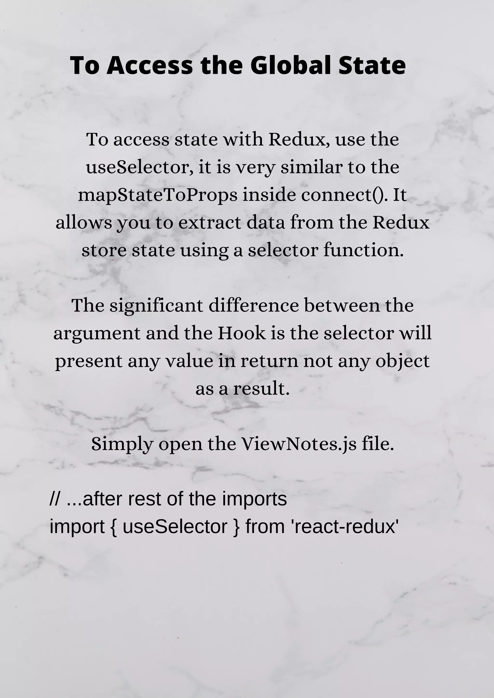 To access state with Redux, use the useSelector, it is very similar to the mapStateToProps inside connect(). It allows you to extract data from the Redux store state using a selector function. The significant difference between the argument and the Hook is the selector will present any value in return not any object as a result. Simply open the ViewNotes.js file. // ...after rest of the imports import { useSelector } from 'react-redux' To Access the Global State 