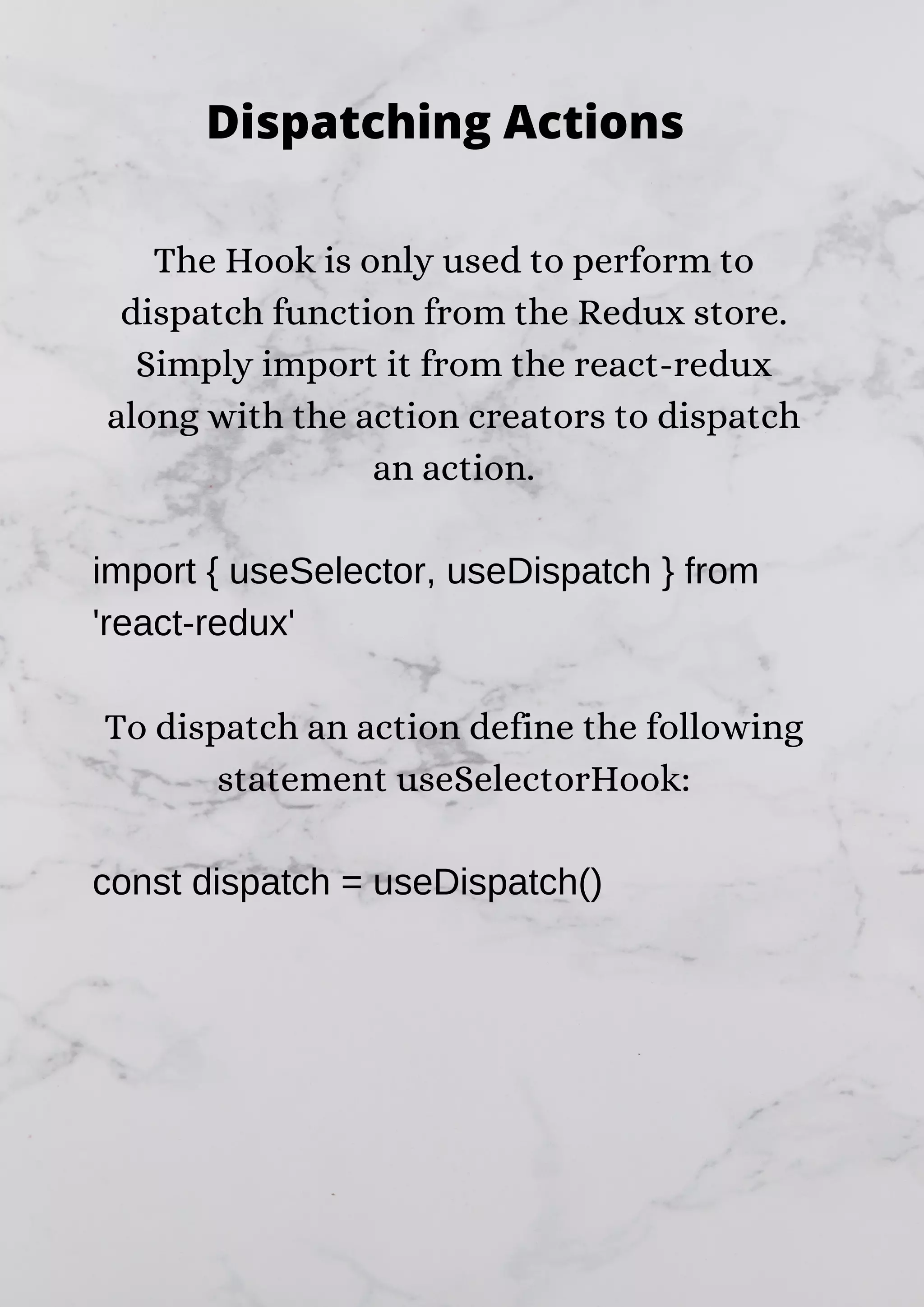 The Hook is only used to perform to dispatch function from the Redux store. Simply import it from the react-redux along with the action creators to dispatch an action. import { useSelector, useDispatch } from 'react-redux' To dispatch an action define the following statement useSelectorHook: const dispatch = useDispatch() Dispatching Actions 