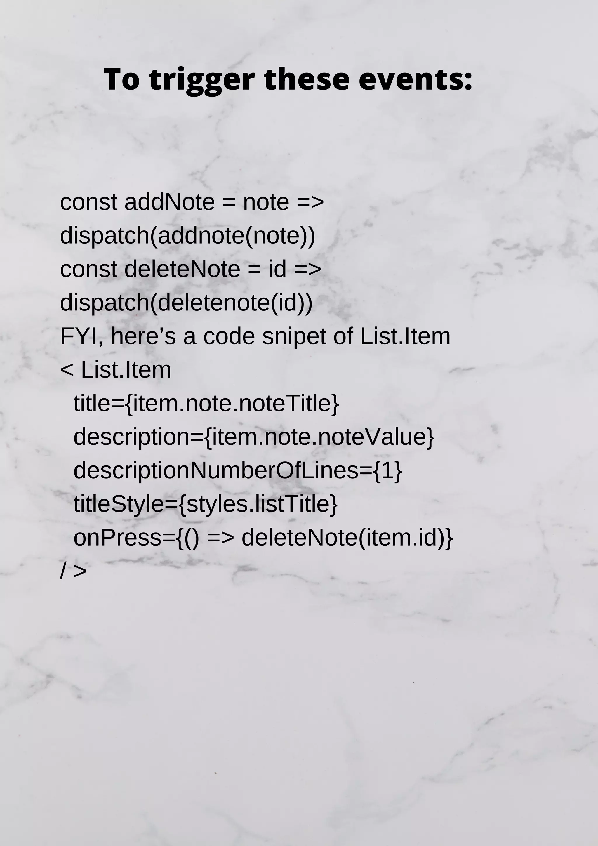 const addNote = note => dispatch(addnote(note)) const deleteNote = id => dispatch(deletenote(id)) FYI, here’s a code snipet of List.Item < List.Item title={item.note.noteTitle} description={item.note.noteValue} descriptionNumberOfLines={1} titleStyle={styles.listTitle} onPress={() => deleteNote(item.id)} / > To trigger these events: 