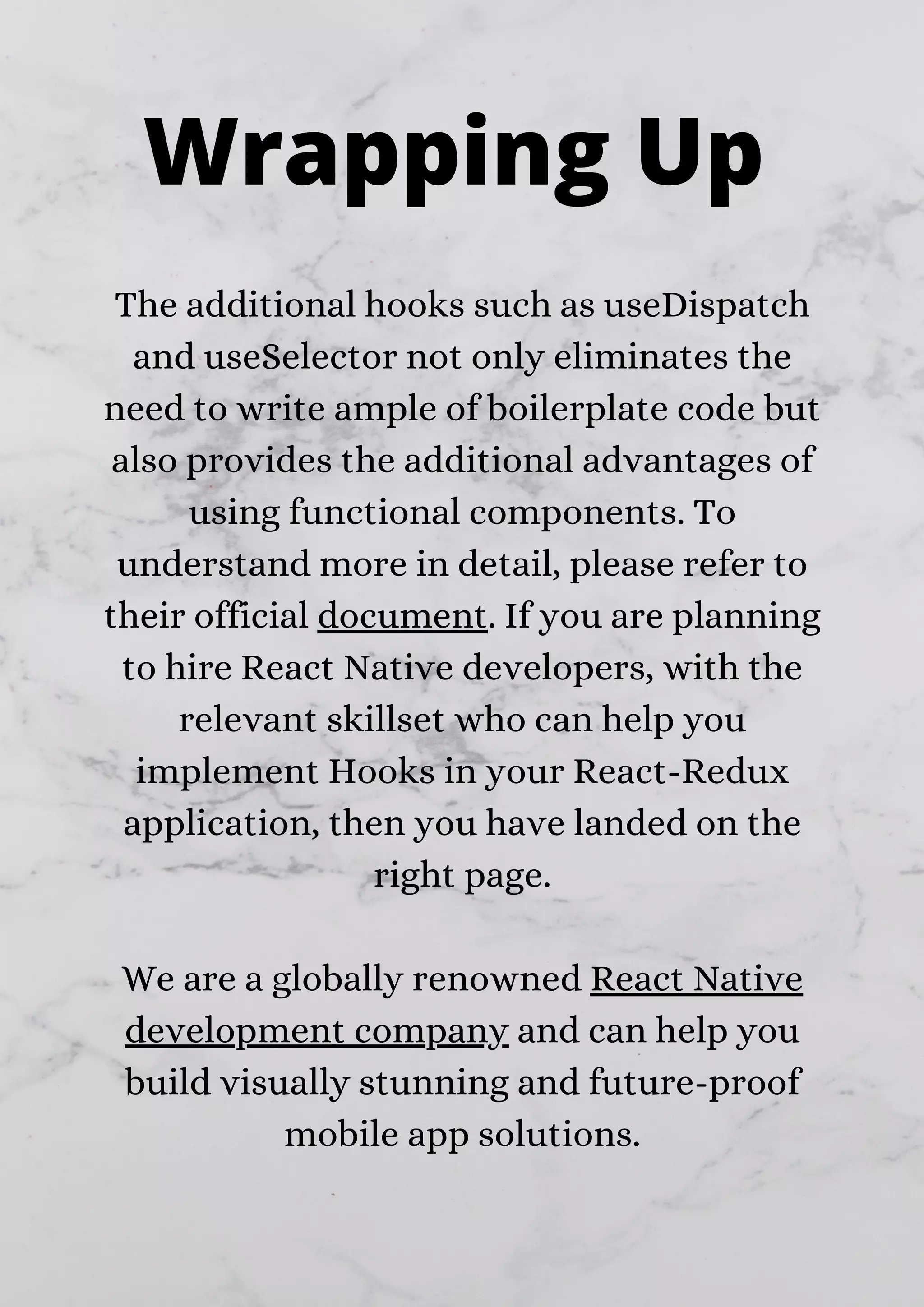 The additional hooks such as useDispatch and useSelector not only eliminates the need to write ample of boilerplate code but also provides the additional advantages of using functional components. To understand more in detail, please refer to their official document. If you are planning to hire React Native developers, with the relevant skillset who can help you implement Hooks in your React-Redux application, then you have landed on the right page. We are a globally renowned React Native development company and can help you build visually stunning and future-proof mobile app solutions. Wrapping Up 