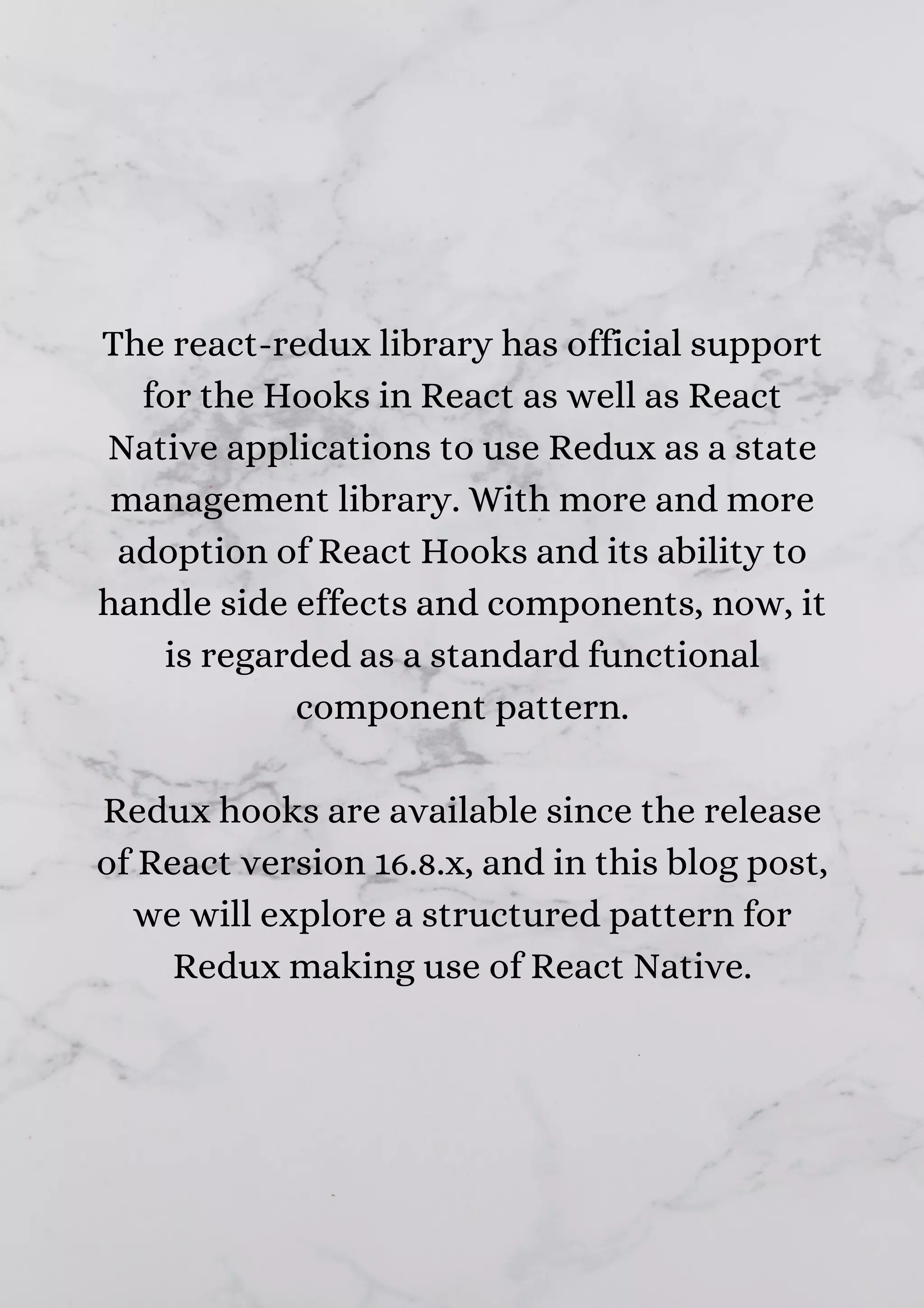 The react-redux library has official support for the Hooks in React as well as React Native applications to use Redux as a state management library. With more and more adoption of React Hooks and its ability to handle side effects and components, now, it is regarded as a standard functional component pattern. Redux hooks are available since the release of React version 16.8.x, and in this blog post, we will explore a structured pattern for Redux making use of React Native. 