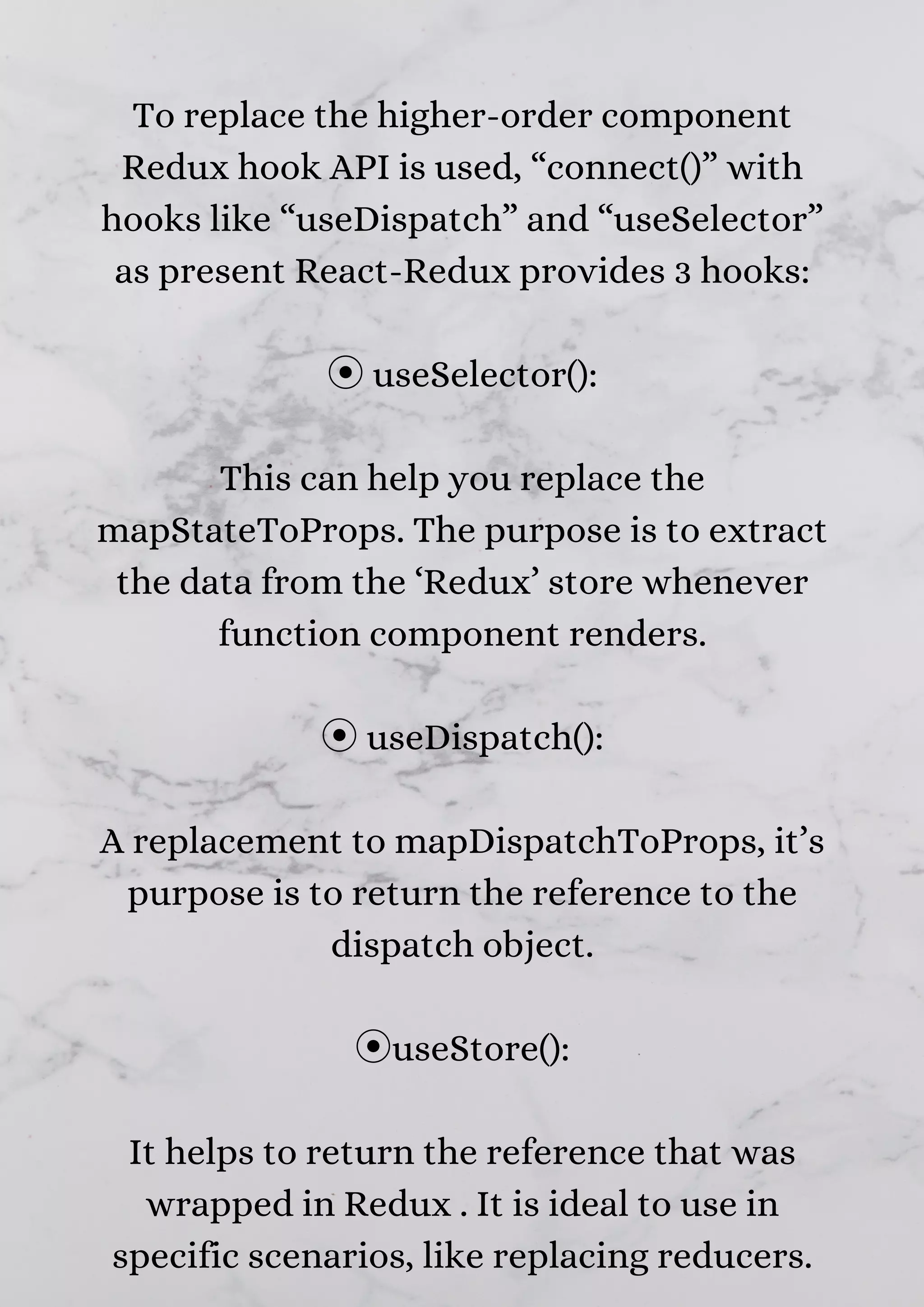 To replace the higher-order component Redux hook API is used, “connect()” with hooks like “useDispatch” and “useSelector” as present React-Redux provides 3 hooks: ⦿useSelector(): This can help you replace the mapStateToProps. The purpose is to extract the data from the ‘Redux’ store whenever function component renders. ⦿useDispatch(): A replacement to mapDispatchToProps, it’s purpose is to return the reference to the dispatch object. ⦿useStore(): It helps to return the reference that was wrapped in Redux . It is ideal to use in specific scenarios, like replacing reducers. 