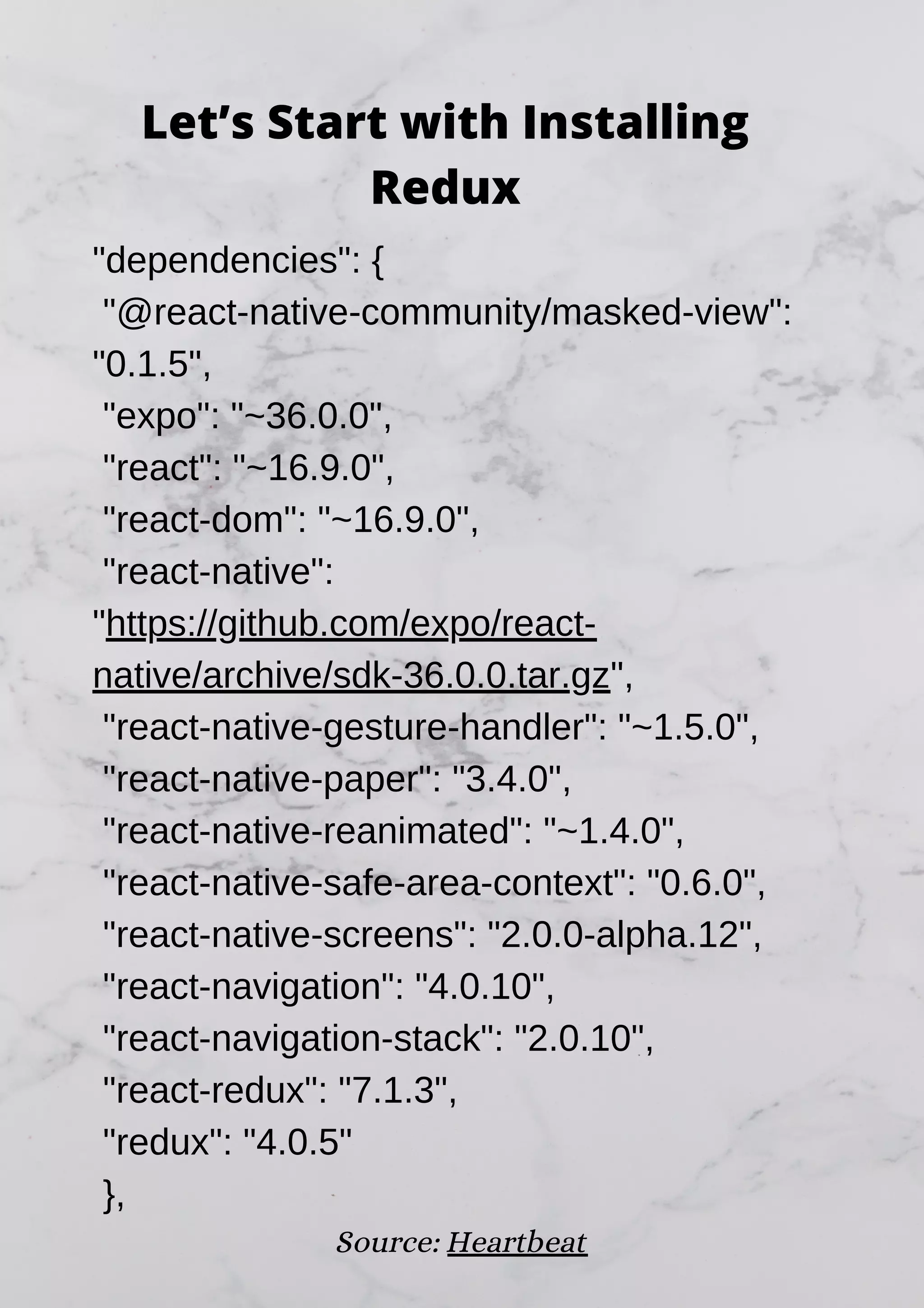 "dependencies": { "@react-native-community/masked-view": "0.1.5", "expo": "~36.0.0", "react": "~16.9.0", "react-dom": "~16.9.0", "react-native": "https://github.com/expo/react- native/archive/sdk-36.0.0.tar.gz", "react-native-gesture-handler": "~1.5.0", "react-native-paper": "3.4.0", "react-native-reanimated": "~1.4.0", "react-native-safe-area-context": "0.6.0", "react-native-screens": "2.0.0-alpha.12", "react-navigation": "4.0.10", "react-navigation-stack": "2.0.10", "react-redux": "7.1.3", "redux": "4.0.5" }, Source: Heartbeat Let’s Start with Installing Redux 