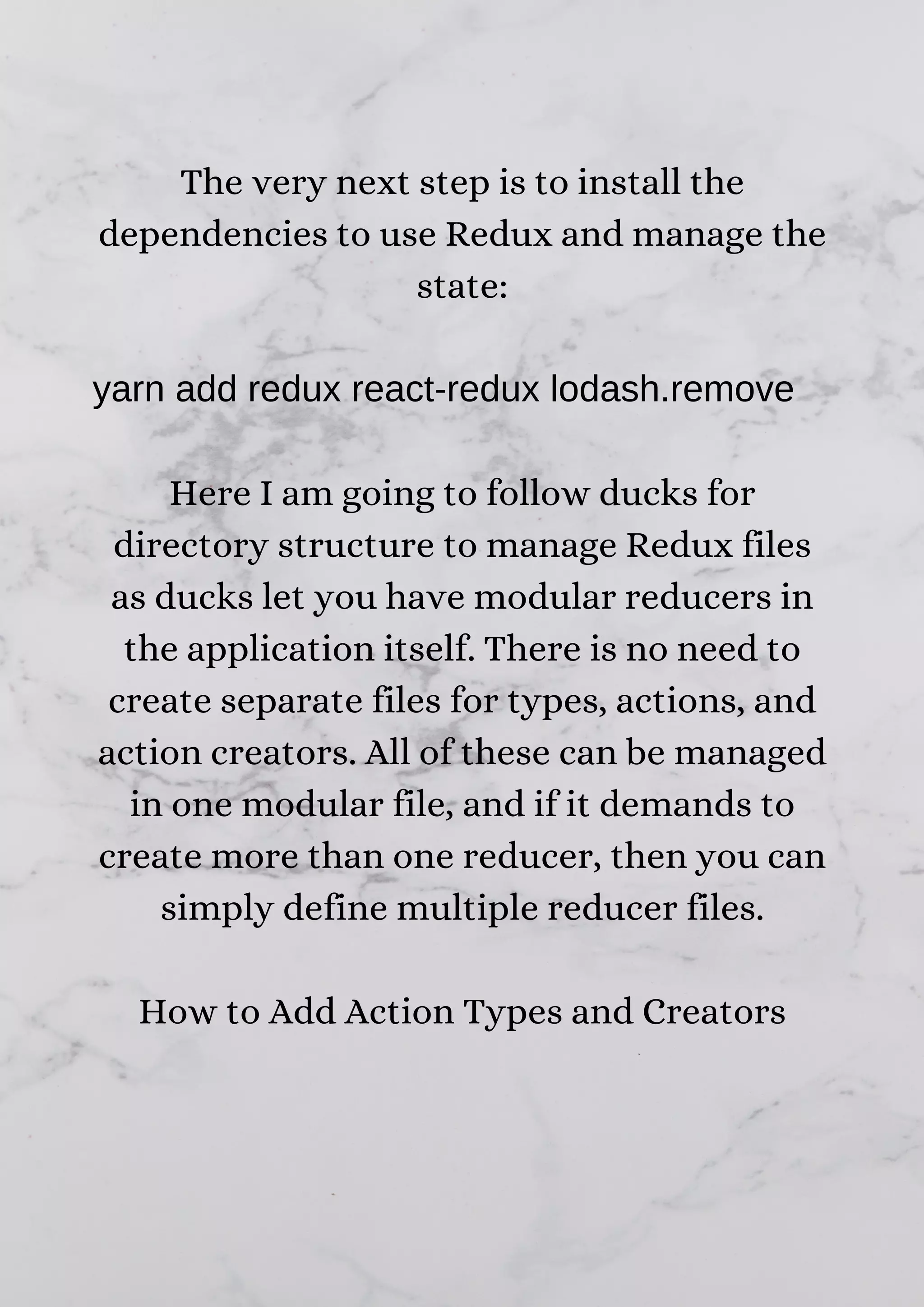 The very next step is to install the dependencies to use Redux and manage the state: yarn add redux react-redux lodash.remove Here I am going to follow ducks for directory structure to manage Redux files as ducks let you have modular reducers in the application itself. There is no need to create separate files for types, actions, and action creators. All of these can be managed in one modular file, and if it demands to create more than one reducer, then you can simply define multiple reducer files. How to Add Action Types and Creators 
