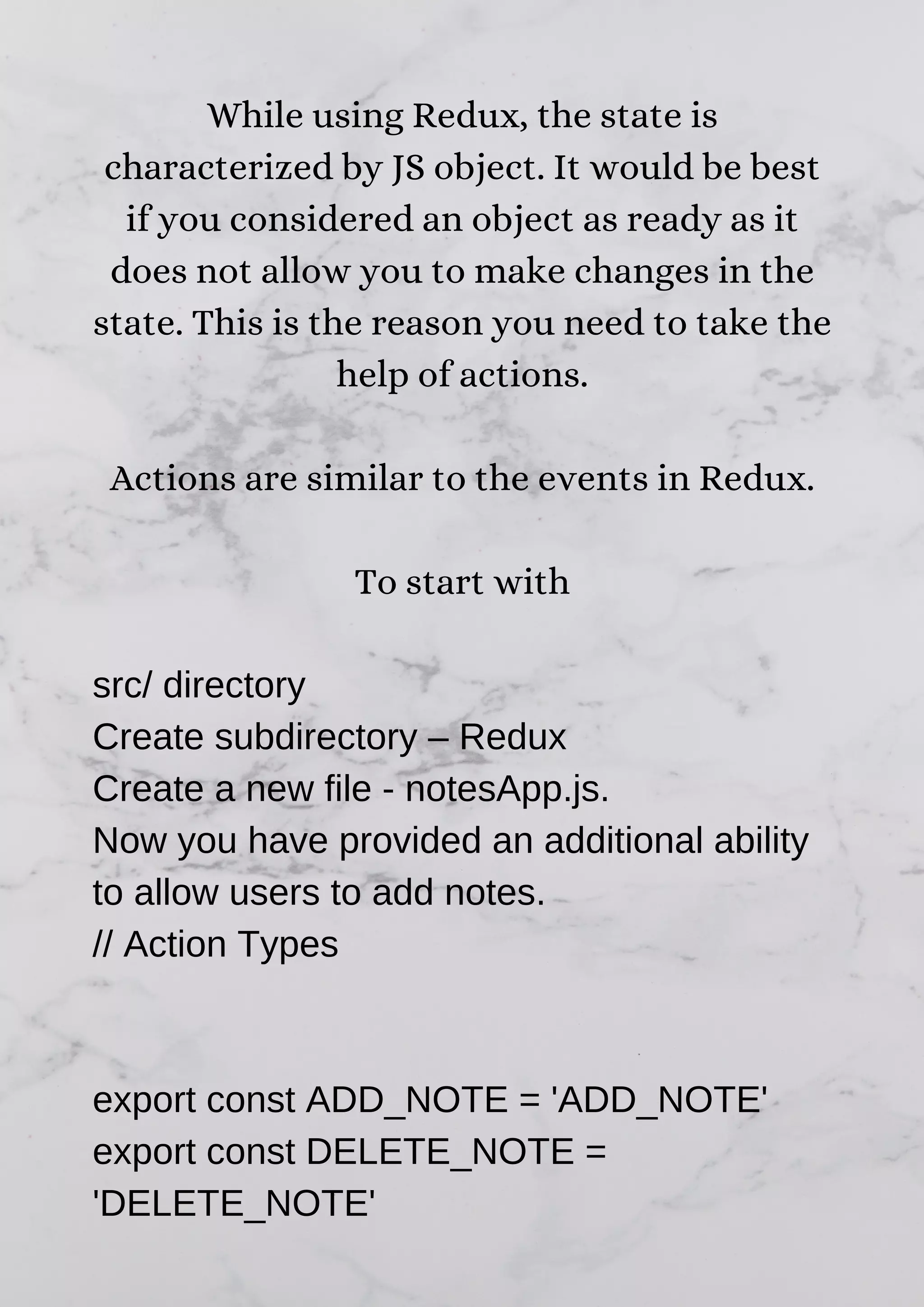 While using Redux, the state is characterized by JS object. It would be best if you considered an object as ready as it does not allow you to make changes in the state. This is the reason you need to take the help of actions. Actions are similar to the events in Redux. To start with src/ directory Create subdirectory – Redux Create a new file - notesApp.js. Now you have provided an additional ability to allow users to add notes. // Action Types export const ADD_NOTE = 'ADD_NOTE' export const DELETE_NOTE = 'DELETE_NOTE' 