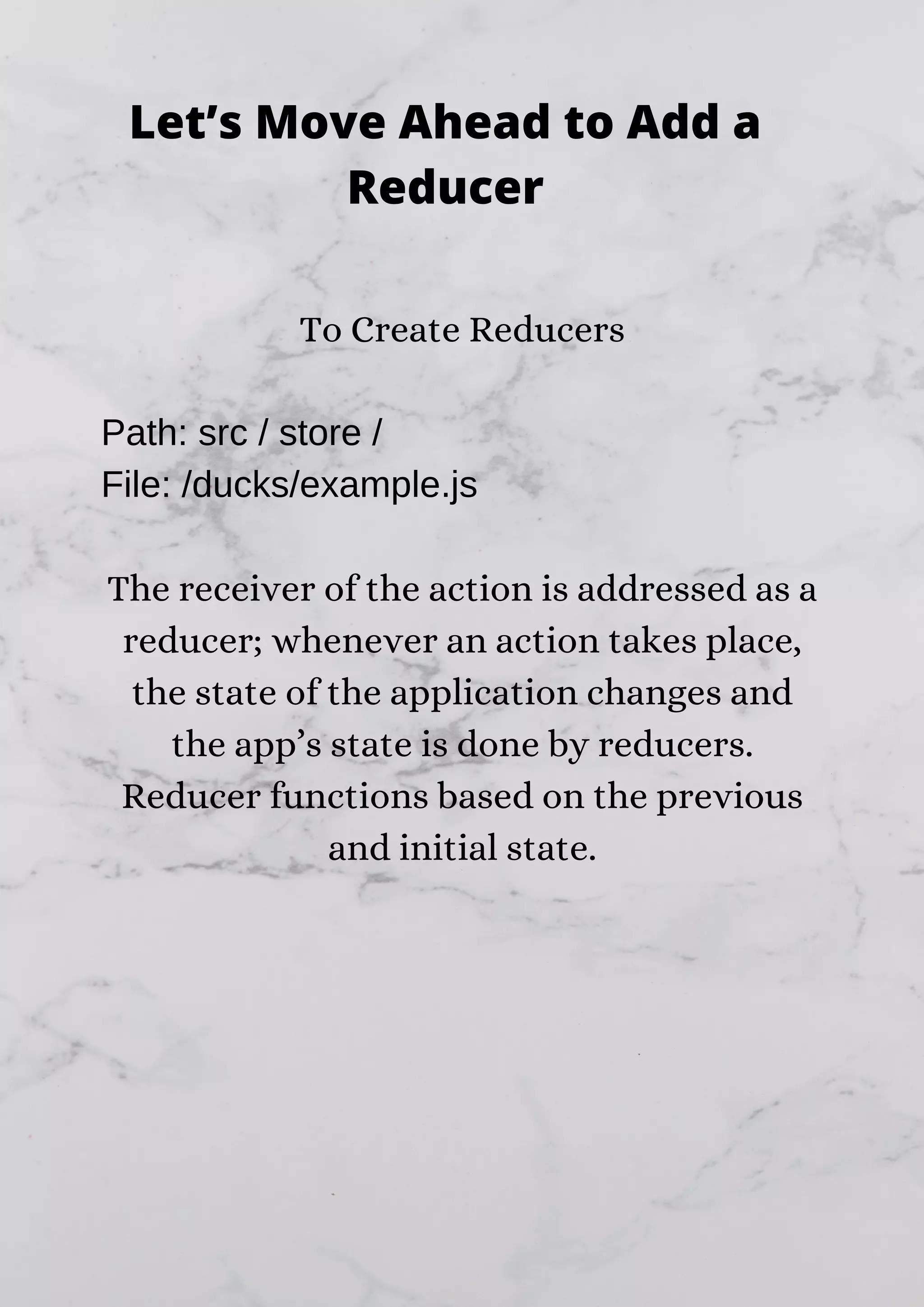 To Create Reducers Path: src / store / File: /ducks/example.js The receiver of the action is addressed as a reducer; whenever an action takes place, the state of the application changes and the app’s state is done by reducers. Reducer functions based on the previous and initial state. Let’s Move Ahead to Add a Reducer 
