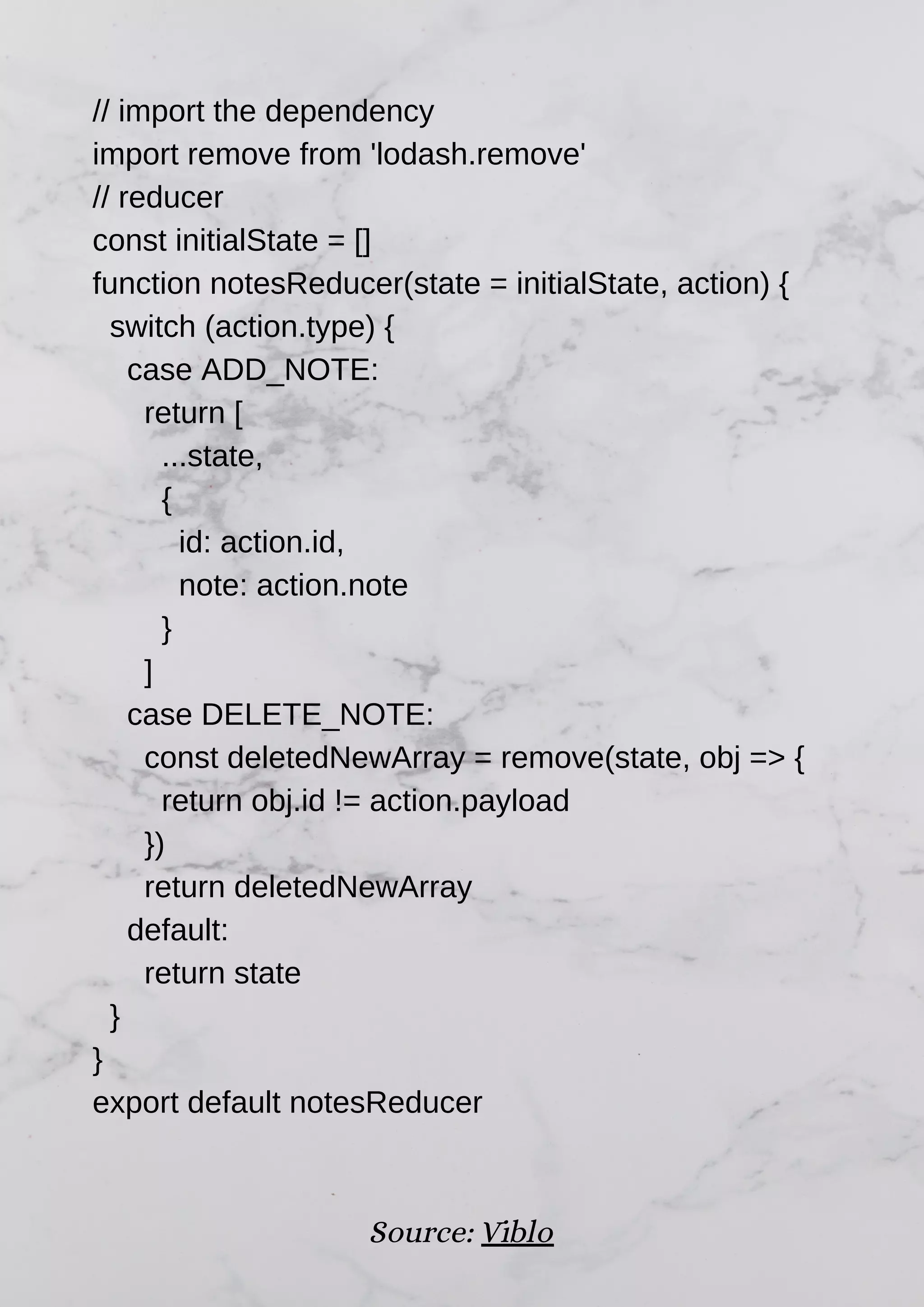 // import the dependency import remove from 'lodash.remove' // reducer const initialState = [] function notesReducer(state = initialState, action) { switch (action.type) { case ADD_NOTE: return [ ...state, { id: action.id, note: action.note } ] case DELETE_NOTE: const deletedNewArray = remove(state, obj => { return obj.id != action.payload }) return deletedNewArray default: return state } } export default notesReducer Source: Viblo 