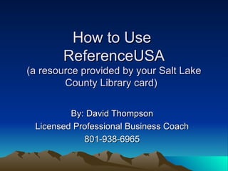 How to Use  ReferenceUSA (a resource provided by your Salt Lake County Library card)  By: David Thompson Licensed Professional Business Coach 801-938-6965 