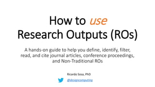 How to use
Research Outputs (ROs)
A hands-on guide to help you define, identify, filter,
read, and cite journal articles, conference proceedings,
and Non-Traditional ROs
Ricardo Sosa, PhD
@designcomputing
 