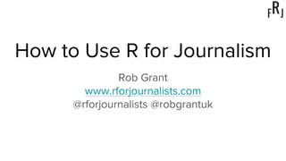 How to Use R for Journalism
Rob Grant
www.rforjournalists.com
@rforjournalists @robgrantuk
 