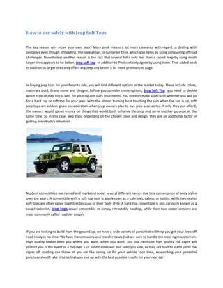 How to use safely with Jeep Soft Tops

The key reason why move your own Jeep? More peak means a lot more clearance with regard to dealing with
obstacles even though offroading. The idea allows to run larger tires, which also helps by using conquering offroad
challenges. Nonetheless another reason is the fact that several folks only feel than a raised Jeep by using much
larger tires appears to be better, jeep soft top in addition to Post certainly agree by using them. That added peak
in addition to larger tires only offers any Jeep any better a lot more pronounced page.



In buying jeep tops for your favorite ride, you will find different options in the market today. These include colors,
materials used, brand name and designs. Before you consider these options, jeep Soft Top you need to decide
which type of jeep top is best for your rig and suits your needs. You need to make a decision whether you will go
for a hard top or soft top for your jeep. With the almost burning heat touching the skin when the sun is up, soft
jeep tops are seldom given consideration when jeep owners plan to buy jeep accessories. If only they can afford,
the owners would spend money on things that would both enhance the jeep and serve another purpose at the
same time. So in this case, jeep tops, depending on the chosen color and design, they are an additional factor in
getting everybody’s attention.




Modern convertibles are named and marketed under several different names due to a convergence of body styles
over the years. A convertible with a soft-top roof is also known as a cabriolet, cabrio, or spider; while two-seater
soft-tops are often called roadsters because of their body style. A hard-top convertible is also variously known as a
coupé cabriolet, jeep tops coupé convertible or simply retractable hardtop, while their two-seater versions are
most commonly called roadster coupés



If you are looking to build from the ground up, we have a wide variety of parts that will help you get your Jeep off
road ready in no time. We have transmissions and transfer cases that are sure to handle the most rigorous terrain.
High quality brakes keep you where you want, when you want, and our extensive high quality roll cages will
protect you in the event of a roll over. Our solid frames will also keep you safe, as they are built to stand up to the
rigors off roading can throw at you.ust like saving up for your vehicle took time, researching your potential
purchase should take time so that you end up with the best possible results for your next car.
 