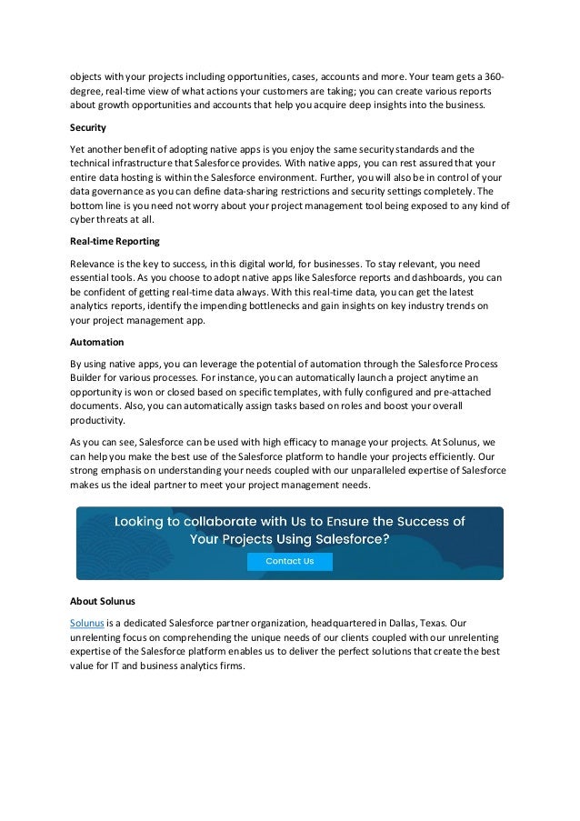 objects with your projects including opportunities, cases, accounts and more. Your team gets a 360-
degree, real-time view of what actions your customers are taking; you can create various reports
about growth opportunities and accounts that help you acquire deep insights into the business.
Security
Yet another benefit of adopting native apps is you enjoy the same security standards and the
technical infrastructure that Salesforce provides. With native apps, you can rest assured that your
entire data hosting is within the Salesforce environment. Further, you will also be in control of your
data governance as you can define data-sharing restrictions and security settings completely. The
bottom line is you need not worry about your project management tool being exposed to any kind of
cyber threats at all.
Real-time Reporting
Relevance is the key to success, in this digital world, for businesses. To stay relevant, you need
essential tools. As you choose to adopt native apps like Salesforce reports and dashboards, you can
be confident of getting real-time data always. With this real-time data, you can get the latest
analytics reports, identify the impending bottlenecks and gain insights on key industry trends on
your project management app.
Automation
By using native apps, you can leverage the potential of automation through the Salesforce Process
Builder for various processes. For instance, you can automatically launch a project anytime an
opportunity is won or closed based on specific templates, with fully configured and pre-attached
documents. Also, you can automatically assign tasks based on roles and boost your overall
productivity.
As you can see, Salesforce can be used with high efficacy to manage your projects. At Solunus, we
can help you make the best use of the Salesforce platform to handle your projects efficiently. Our
strong emphasis on understanding your needs coupled with our unparalleled expertise of Salesforce
makes us the ideal partner to meet your project management needs.
About Solunus
Solunus is a dedicated Salesforce partner organization, headquartered in Dallas, Texas. Our
unrelenting focus on comprehending the unique needs of our clients coupled with our unrelenting
expertise of the Salesforce platform enables us to deliver the perfect solutions that create the best
value for IT and business analytics firms.
 