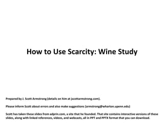 How to Use Scarcity: Wine Study




Prepared by J. Scott Armstrong (details on him at jscottarmstrong.com).

Please inform Scott about errors and also make suggestions (armstrong@wharton.upenn.edu)

Scott has taken these slides from adprin.com, a site that he founded. That site contains interactive versions of these
slides, along with linked references, videos, and webcasts, all in PPT and PPTX format that you can download.
 