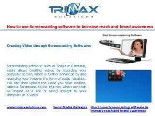 www.trimaxsolutions.com Social Media Packages
How to use Screencasting software to increase reach and brand awareness
How to use Screencasting software to
increase reach and brand awareness
Screencasting software, such as Snagit or Camtasia,
easily allows creating videos by recording your
computer screen, which is further enhanced by also
recording your voice in the form of audio narration.
You can then upload the video you have created,
called a Screencast, to the internet, which can then
be shared as a link or saved straight to your
computer as a video.
Creating Video through Screencasting Softwares
 