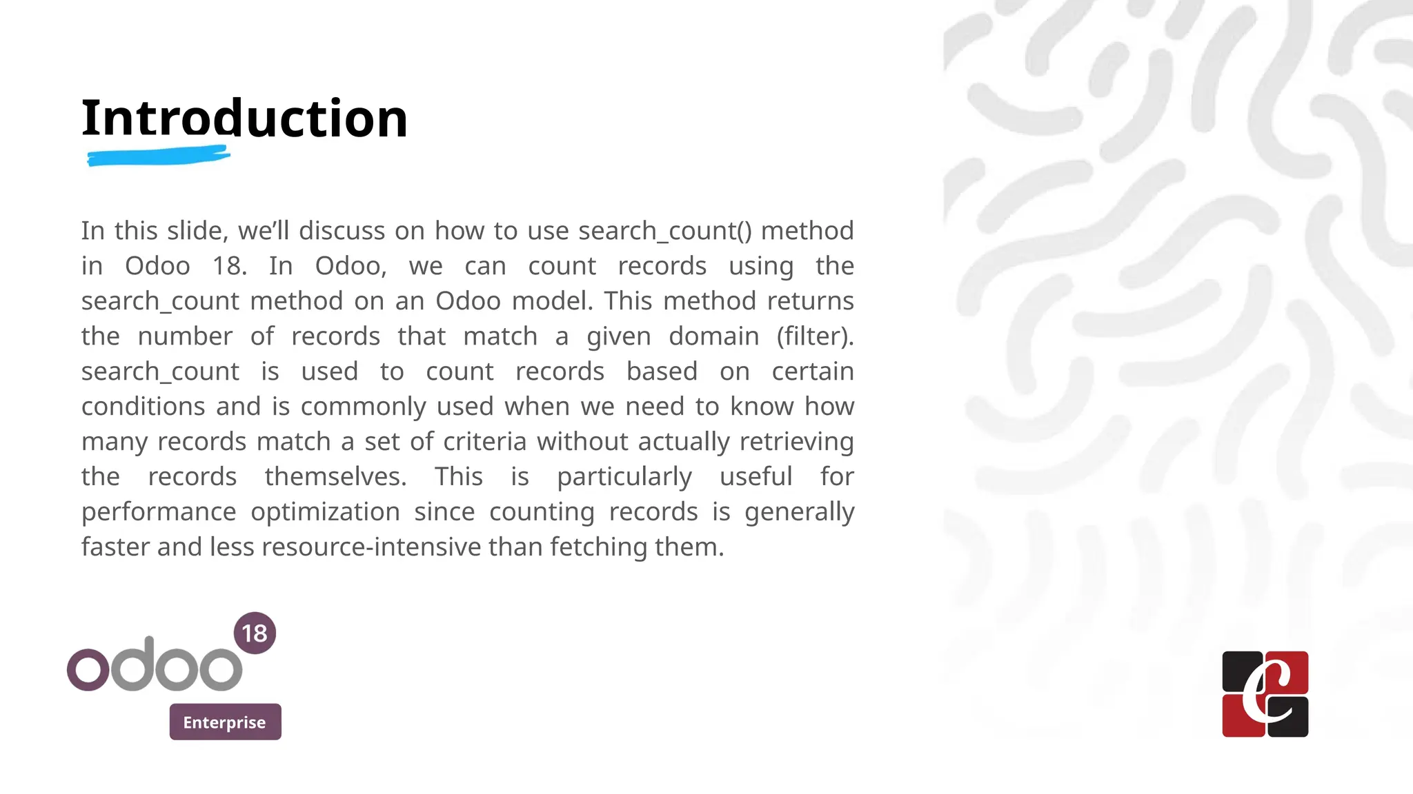 Enterprise
Introduction
In this slide, we’ll discuss on how to use search_count() method
in Odoo 18. In Odoo, we can count records using the
search_count method on an Odoo model. This method returns
the number of records that match a given domain (filter).
search_count is used to count records based on certain
conditions and is commonly used when we need to know how
many records match a set of criteria without actually retrieving
the records themselves. This is particularly useful for
performance optimization since counting records is generally
faster and less resource-intensive than fetching them.
 