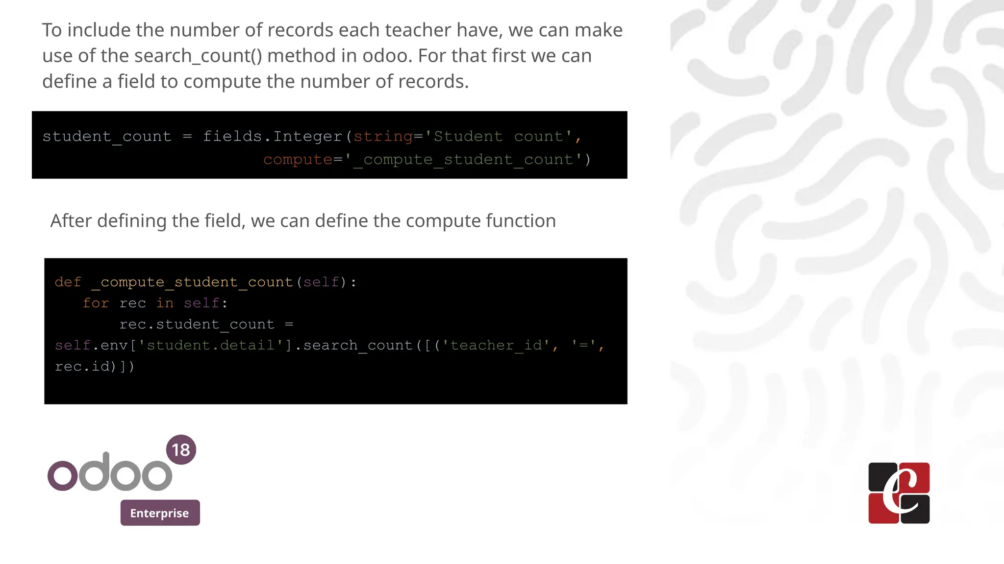 Enterprise
To include the number of records each teacher have, we can make
use of the search_count() method in odoo. For that first we can
define a field to compute the number of records.
student_count = fields.Integer(string='Student count',
compute='_compute_student_count')
After defining the field, we can define the compute function
def _compute_student_count(self):
for rec in self:
rec.student_count =
self.env['student.detail'].search_count([('teacher_id', '=',
rec.id)])
 