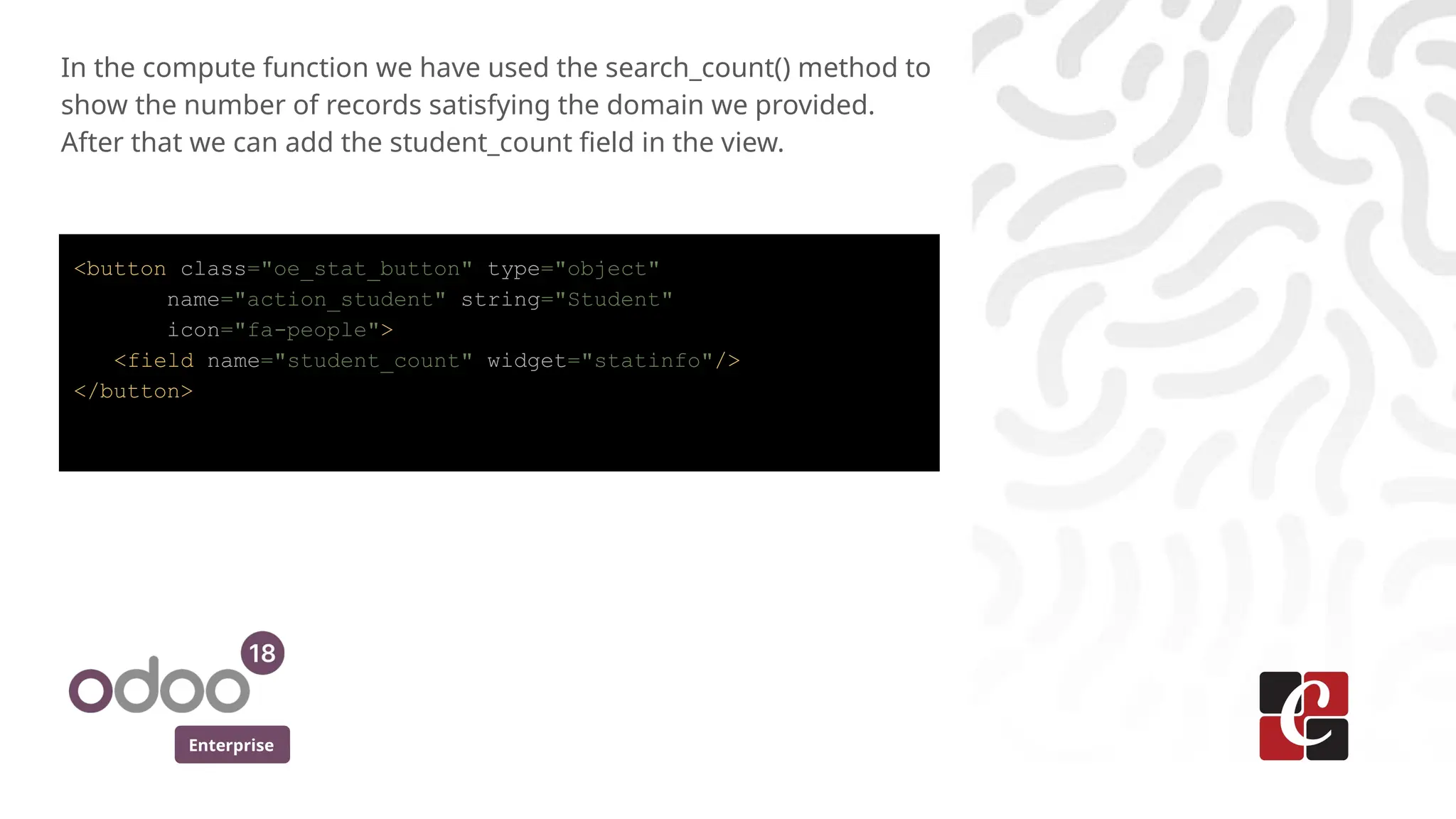 Enterprise
In the compute function we have used the search_count() method to
show the number of records satisfying the domain we provided.
After that we can add the student_count field in the view.
<button class="oe_stat_button" type="object"
name="action_student" string="Student"
icon="fa-people">
<field name="student_count" widget="statinfo"/>
</button>
 
