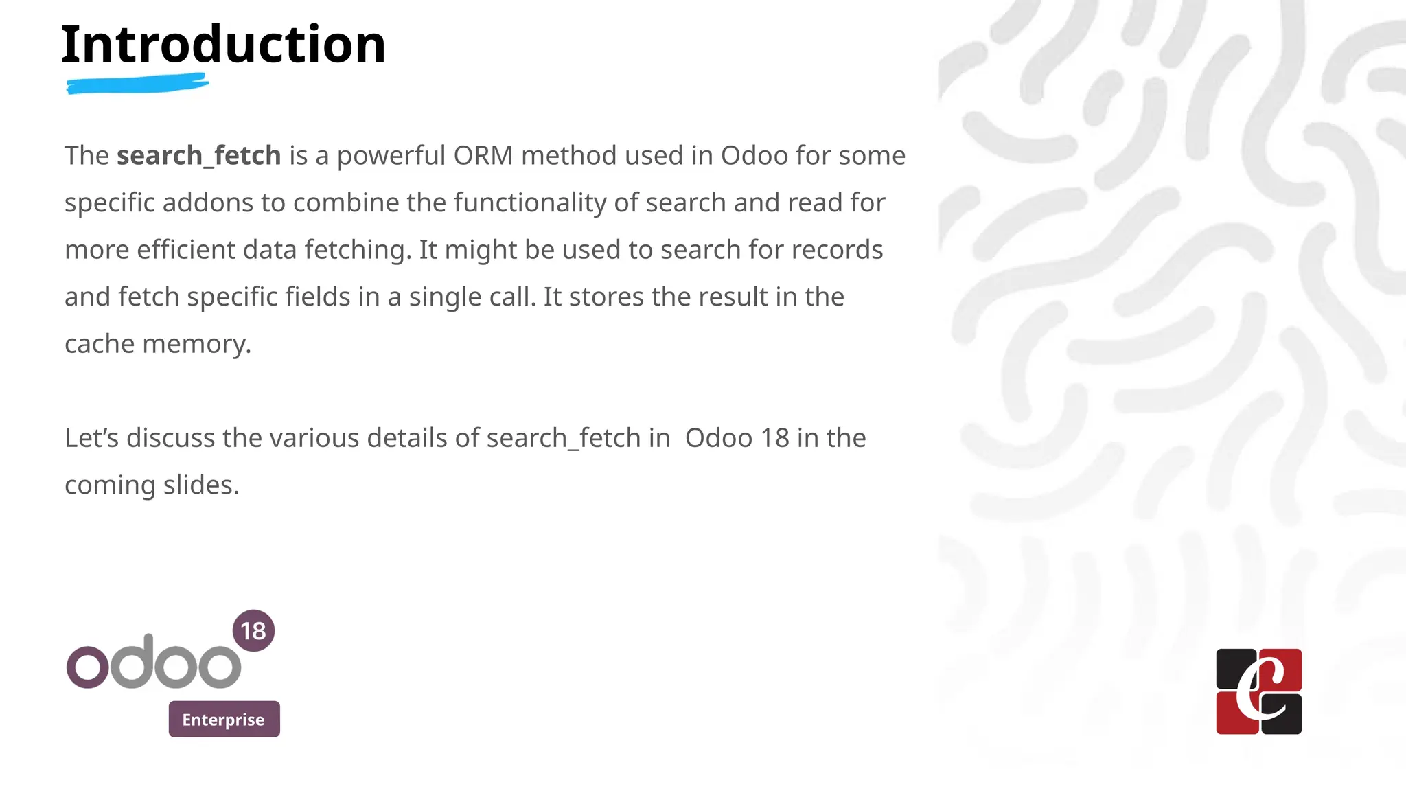 Enterprise
Introduction
The search_fetch is a powerful ORM method used in Odoo for some
specific addons to combine the functionality of search and read for
more efficient data fetching. It might be used to search for records
and fetch specific fields in a single call. It stores the result in the
cache memory.
Let’s discuss the various details of search_fetch in Odoo 18 in the
coming slides.
 