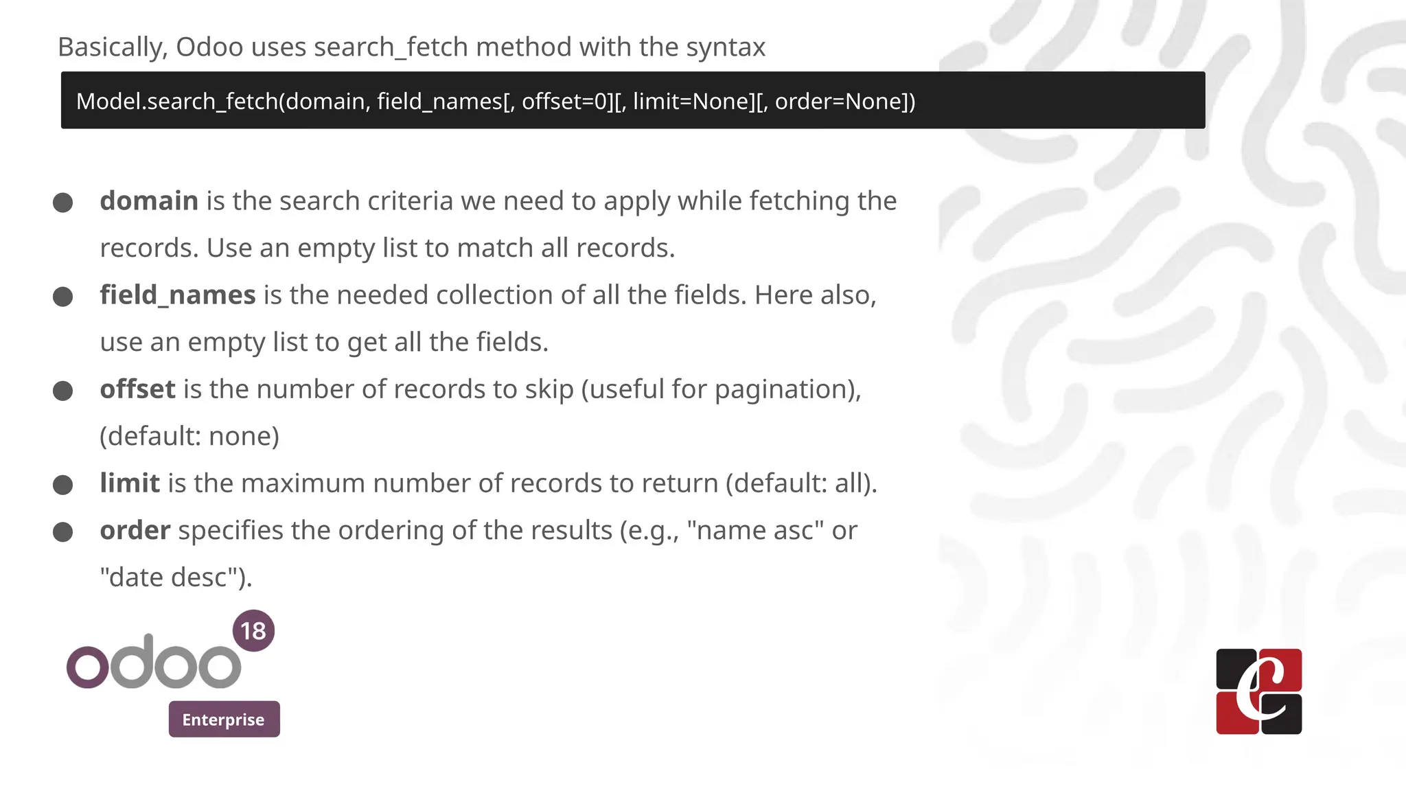 Enterprise
Basically, Odoo uses search_fetch method with the syntax
Model.search_fetch(domain, field_names[, offset=0][, limit=None][, order=None])
● domain is the search criteria we need to apply while fetching the
records. Use an empty list to match all records.
● field_names is the needed collection of all the fields. Here also,
use an empty list to get all the fields.
● offset is the number of records to skip (useful for pagination),
(default: none)
● limit is the maximum number of records to return (default: all).
● order specifies the ordering of the results (e.g., "name asc" or
"date desc").
 