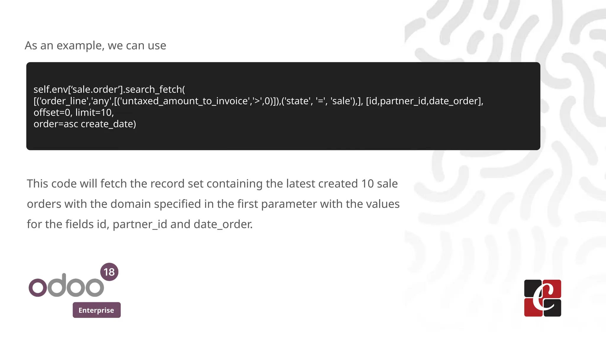 Enterprise
As an example, we can use
self.env[‘sale.order’].search_fetch(
[('order_line','any',[('untaxed_amount_to_invoice','>',0)]),('state', '=', 'sale'),], [id,partner_id,date_order],
offset=0, limit=10,
order=asc create_date)
This code will fetch the record set containing the latest created 10 sale
orders with the domain specified in the first parameter with the values
for the fields id, partner_id and date_order.
 