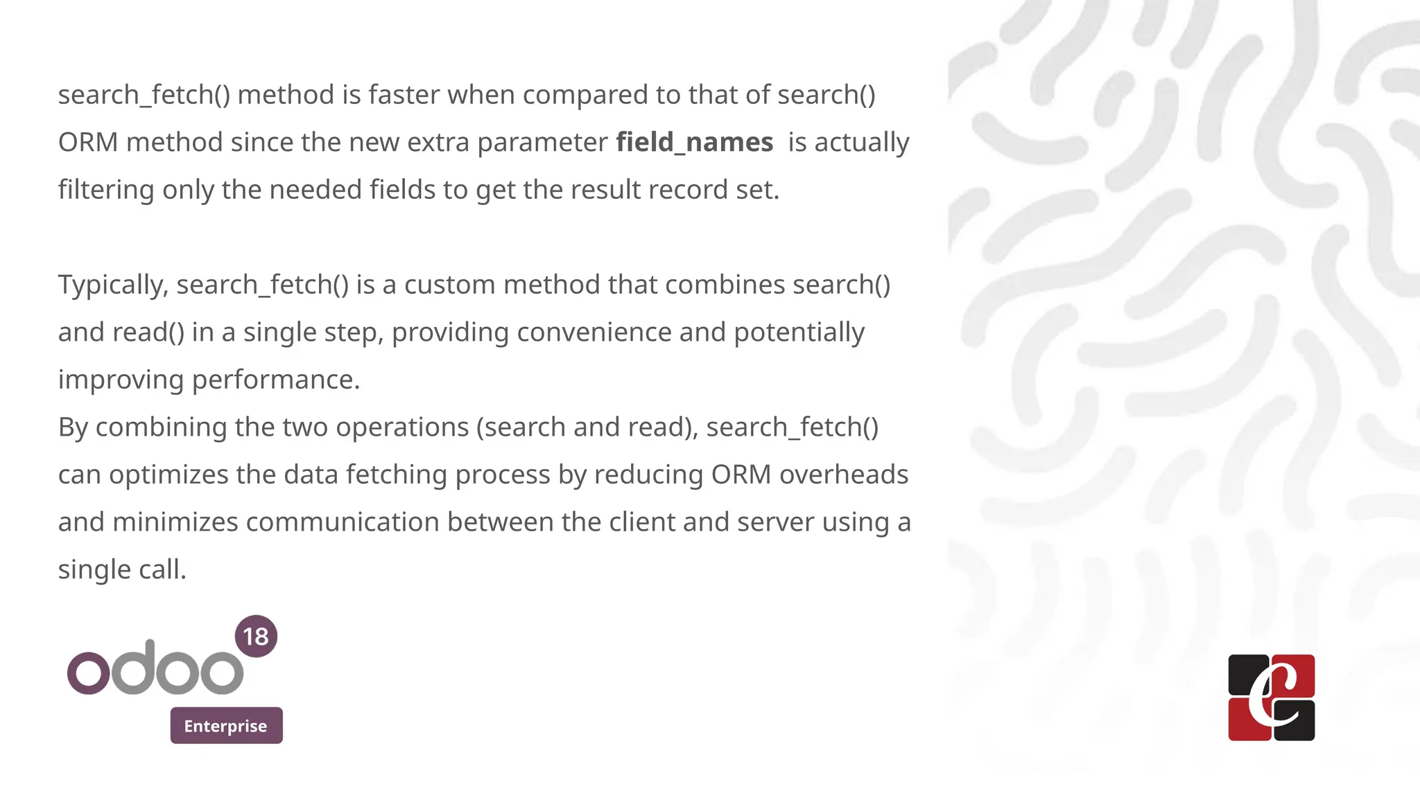 Enterprise
search_fetch() method is faster when compared to that of search()
ORM method since the new extra parameter field_names is actually
filtering only the needed fields to get the result record set.
Typically, search_fetch() is a custom method that combines search()
and read() in a single step, providing convenience and potentially
improving performance.
By combining the two operations (search and read), search_fetch()
can optimizes the data fetching process by reducing ORM overheads
and minimizes communication between the client and server using a
single call.
 