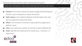 Enterprise
Basically, Odoo uses search_fetch method with the syntax
Model.search_fetch(domain, field_names[, offset=0][, limit=None][, order=None])
● domain is the search criteria we need to apply while fetching the
records. Use an empty list to match all records.
● field_names is the needed collection of all the fields. Here also,
use an empty list to get all the fields.
● offset is the number of records to skip (useful for pagination),
(default: none)
● limit is the maximum number of records to return (default: all).
● order specifies the ordering of the results (e.g., "name asc" or
"date desc").
 
