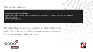 Enterprise
As an example, we can use
self.env[‘sale.order’].search_fetch(
[('order_line','any',[('untaxed_amount_to_invoice','>',0)]),('state', '=', 'sale'),], [id,partner_id,date_order],
offset=0, limit=10,
order=asc create_date)
This code will fetch the record set containing the latest created 10 sale
orders with the domain specified in the first parameter with the values
for the fields id, partner_id and date_order.
 