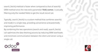 Enterprise
search_fetch() method is faster when compared to that of search()
ORM method since the new extra parameter field_names is actually
filtering only the needed fields to get the result record set.
Typically, search_fetch() is a custom method that combines search()
and read() in a single step, providing convenience and potentially
improving performance.
By combining the two operations (search and read), search_fetch()
can optimizes the data fetching process by reducing ORM overheads
and minimizes communication between the client and server using a
single call.
 