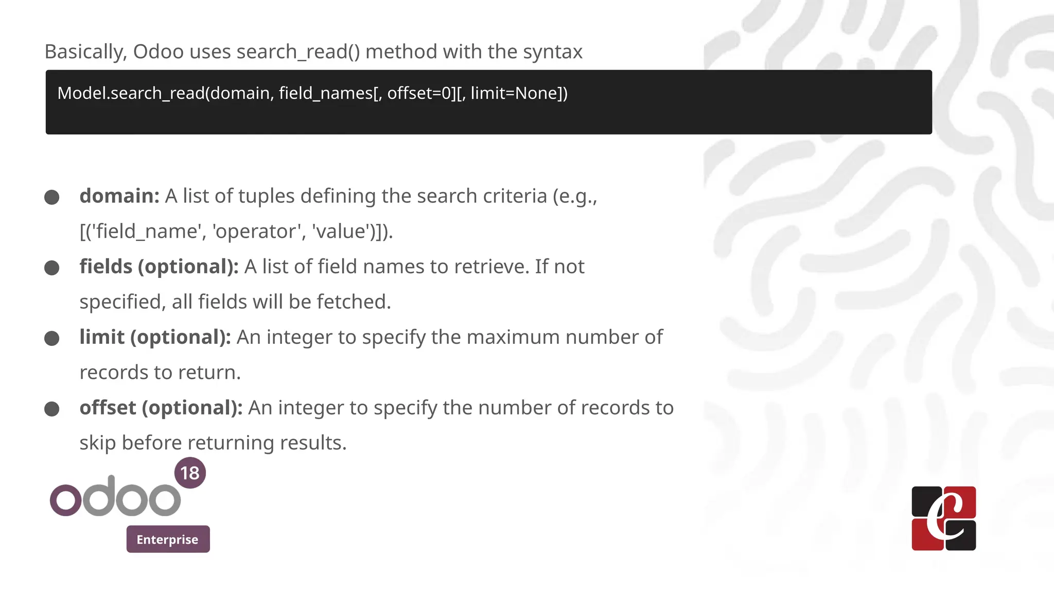 Enterprise
Basically, Odoo uses search_read() method with the syntax
Model.search_read(domain, field_names[, offset=0][, limit=None])
● domain: A list of tuples defining the search criteria (e.g.,
[('field_name', 'operator', 'value')]).
● fields (optional): A list of field names to retrieve. If not
specified, all fields will be fetched.
● limit (optional): An integer to specify the maximum number of
records to return.
● offset (optional): An integer to specify the number of records to
skip before returning results.
 