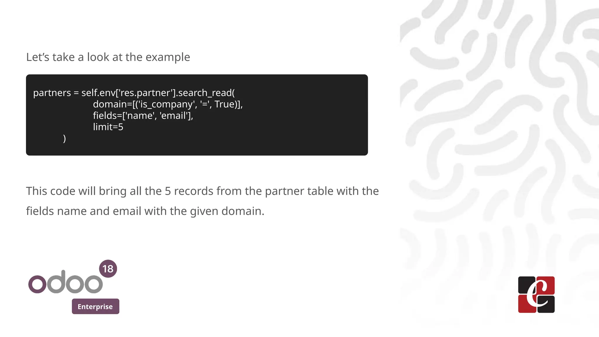 Enterprise
Let’s take a look at the example
partners = self.env['res.partner'].search_read(
domain=[('is_company', '=', True)],
fields=['name', 'email'],
limit=5
)
This code will bring all the 5 records from the partner table with the
fields name and email with the given domain.
 