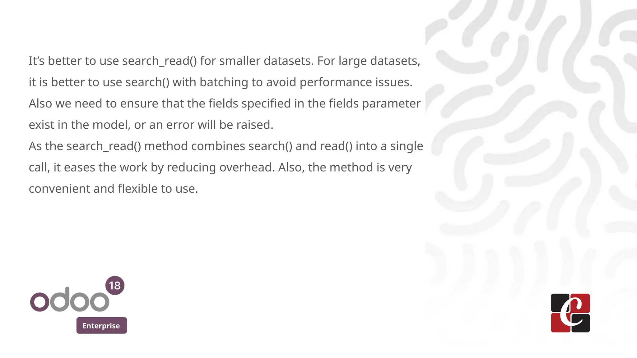 Enterprise
It’s better to use search_read() for smaller datasets. For large datasets,
it is better to use search() with batching to avoid performance issues.
Also we need to ensure that the fields specified in the fields parameter
exist in the model, or an error will be raised.
As the search_read() method combines search() and read() into a single
call, it eases the work by reducing overhead. Also, the method is very
convenient and flexible to use.
 