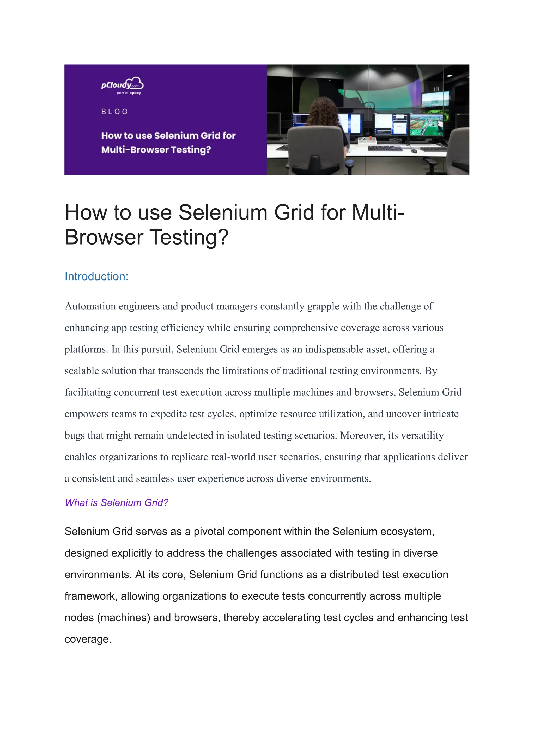 How to use Selenium Grid for Multi-
Browser Testing?
Introduction:
Automation engineers and product managers constantly grapple with the challenge of
enhancing app testing efficiency while ensuring comprehensive coverage across various
platforms. In this pursuit, Selenium Grid emerges as an indispensable asset, offering a
scalable solution that transcends the limitations of traditional testing environments. By
facilitating concurrent test execution across multiple machines and browsers, Selenium Grid
empowers teams to expedite test cycles, optimize resource utilization, and uncover intricate
bugs that might remain undetected in isolated testing scenarios. Moreover, its versatility
enables organizations to replicate real-world user scenarios, ensuring that applications deliver
a consistent and seamless user experience across diverse environments.
What is Selenium Grid?
Selenium Grid serves as a pivotal component within the Selenium ecosystem,
designed explicitly to address the challenges associated with testing in diverse
environments. At its core, Selenium Grid functions as a distributed test execution
framework, allowing organizations to execute tests concurrently across multiple
nodes (machines) and browsers, thereby accelerating test cycles and enhancing test
coverage.
 