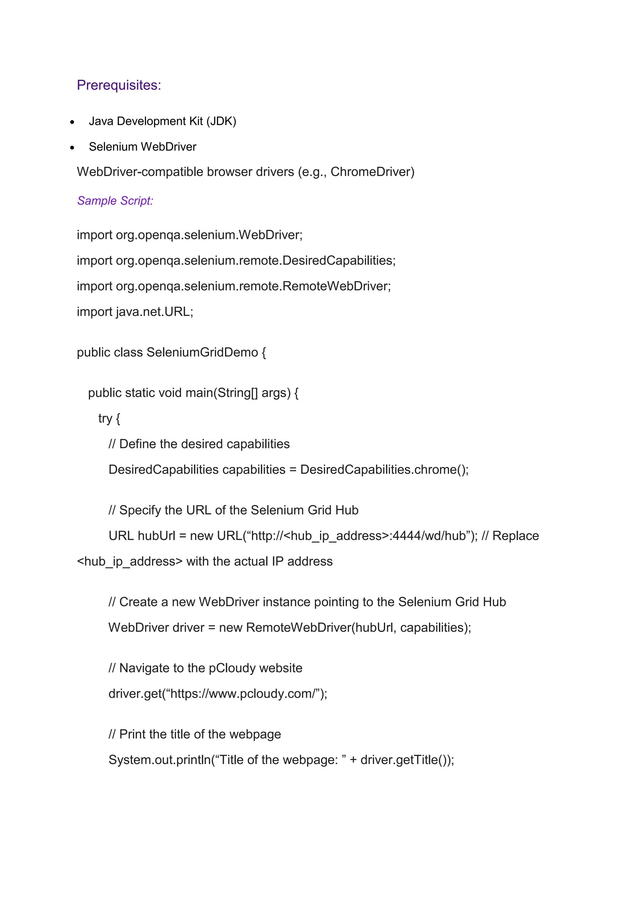 Prerequisites:
 Java Development Kit (JDK)
 Selenium WebDriver
WebDriver-compatible browser drivers (e.g., ChromeDriver)
Sample Script:
import org.openqa.selenium.WebDriver;
import org.openqa.selenium.remote.DesiredCapabilities;
import org.openqa.selenium.remote.RemoteWebDriver;
import java.net.URL;
public class SeleniumGridDemo {
public static void main(String[] args) {
try {
// Define the desired capabilities
DesiredCapabilities capabilities = DesiredCapabilities.chrome();
// Specify the URL of the Selenium Grid Hub
URL hubUrl = new URL(“http://<hub_ip_address>:4444/wd/hub”); // Replace
<hub_ip_address> with the actual IP address
// Create a new WebDriver instance pointing to the Selenium Grid Hub
WebDriver driver = new RemoteWebDriver(hubUrl, capabilities);
// Navigate to the pCloudy website
driver.get(“https://www.pcloudy.com/”);
// Print the title of the webpage
System.out.println(“Title of the webpage: ” + driver.getTitle());
 