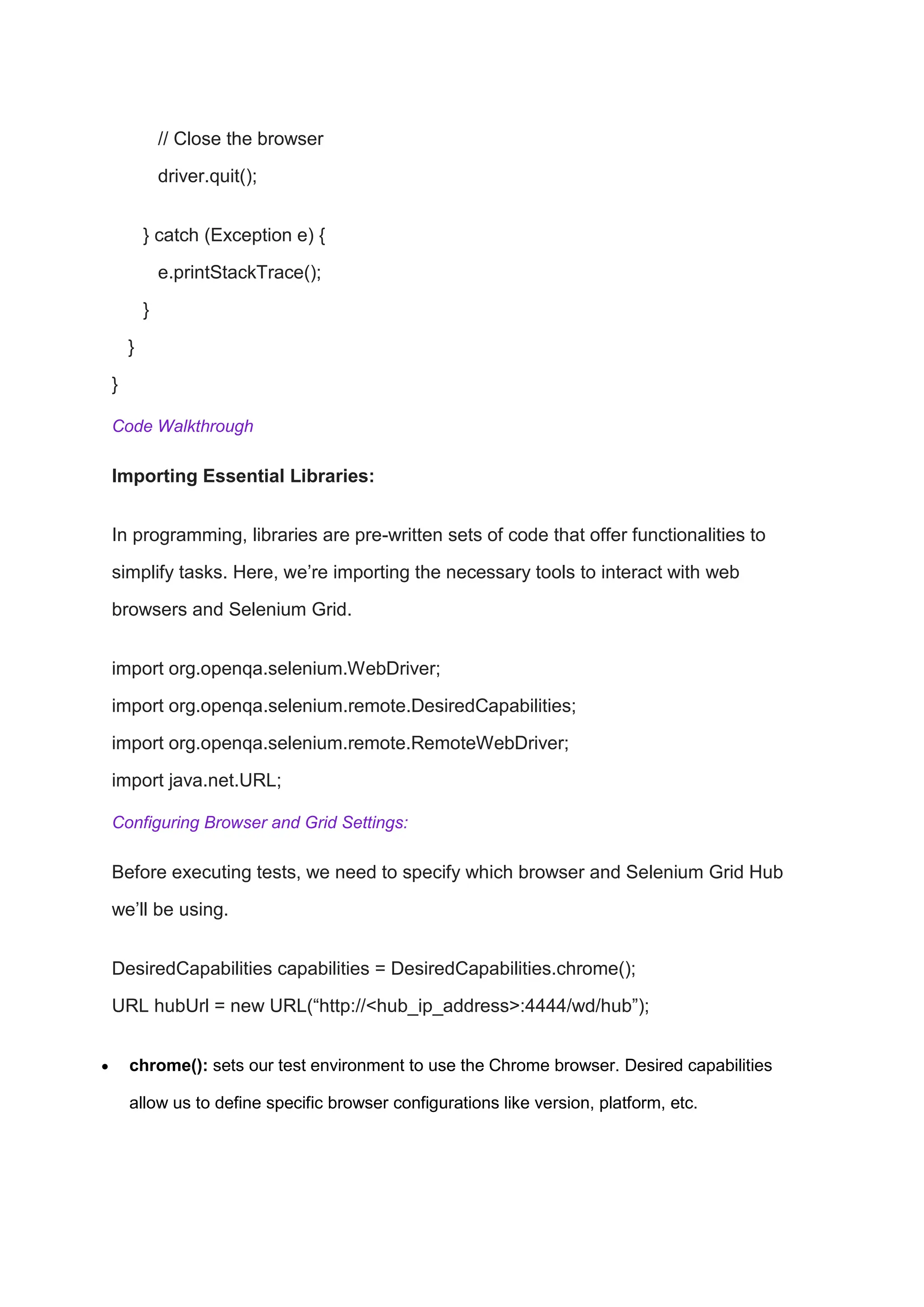 // Close the browser
driver.quit();
} catch (Exception e) {
e.printStackTrace();
}
}
}
Code Walkthrough
Importing Essential Libraries:
In programming, libraries are pre-written sets of code that offer functionalities to
simplify tasks. Here, we’re importing the necessary tools to interact with web
browsers and Selenium Grid.
import org.openqa.selenium.WebDriver;
import org.openqa.selenium.remote.DesiredCapabilities;
import org.openqa.selenium.remote.RemoteWebDriver;
import java.net.URL;
Configuring Browser and Grid Settings:
Before executing tests, we need to specify which browser and Selenium Grid Hub
we’ll be using.
DesiredCapabilities capabilities = DesiredCapabilities.chrome();
URL hubUrl = new URL(“http://<hub_ip_address>:4444/wd/hub”);
 chrome(): sets our test environment to use the Chrome browser. Desired capabilities
allow us to define specific browser configurations like version, platform, etc.
 