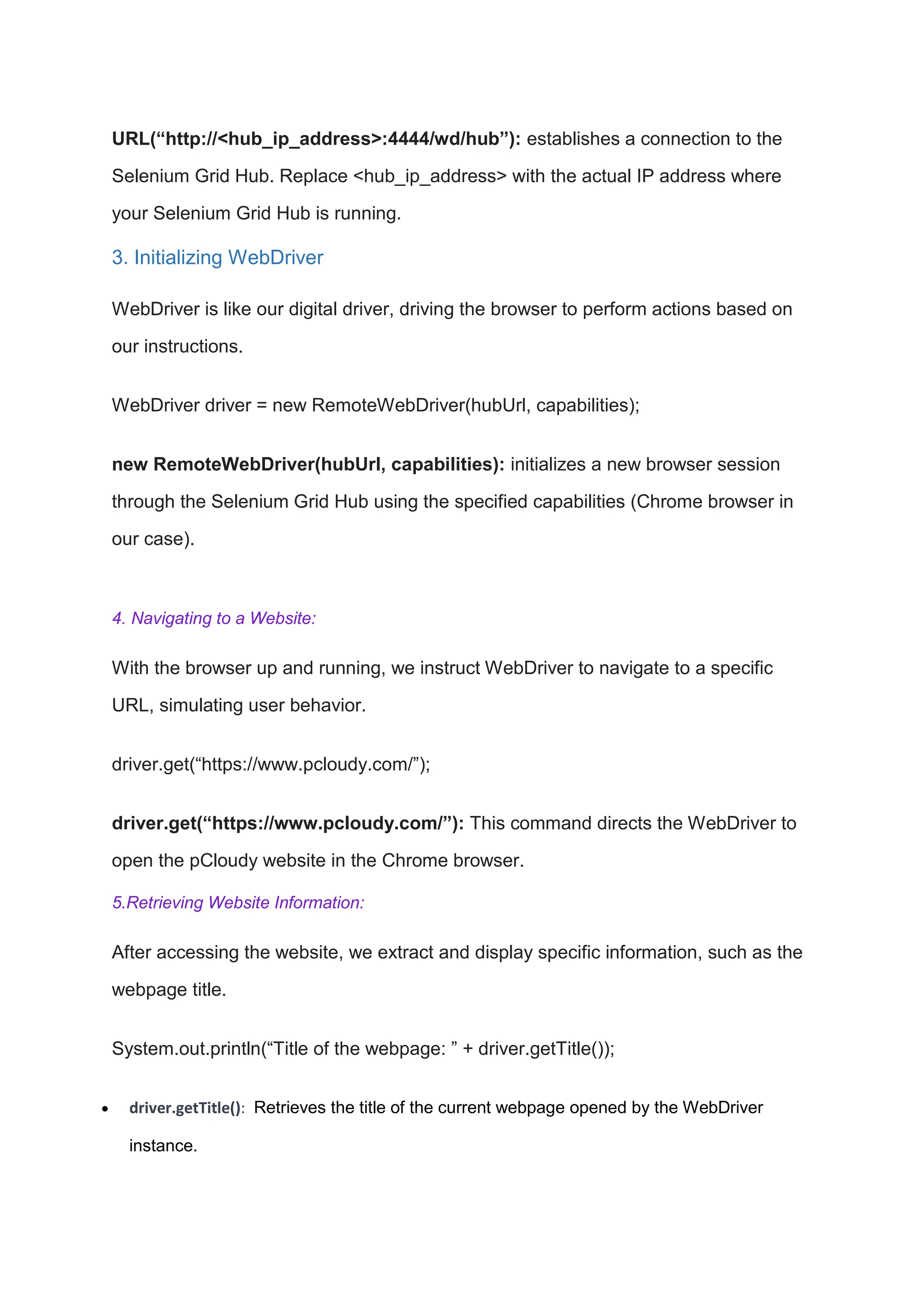 URL(“http://<hub_ip_address>:4444/wd/hub”): establishes a connection to the
Selenium Grid Hub. Replace <hub_ip_address> with the actual IP address where
your Selenium Grid Hub is running.
3. Initializing WebDriver
WebDriver is like our digital driver, driving the browser to perform actions based on
our instructions.
WebDriver driver = new RemoteWebDriver(hubUrl, capabilities);
new RemoteWebDriver(hubUrl, capabilities): initializes a new browser session
through the Selenium Grid Hub using the specified capabilities (Chrome browser in
our case).
4. Navigating to a Website:
With the browser up and running, we instruct WebDriver to navigate to a specific
URL, simulating user behavior.
driver.get(“https://www.pcloudy.com/”);
driver.get(“https://www.pcloudy.com/”): This command directs the WebDriver to
open the pCloudy website in the Chrome browser.
5.Retrieving Website Information:
After accessing the website, we extract and display specific information, such as the
webpage title.
System.out.println(“Title of the webpage: ” + driver.getTitle());
 driver.getTitle(): Retrieves the title of the current webpage opened by the WebDriver
instance.
 