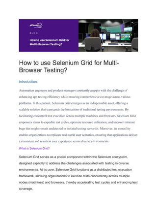 How to use Selenium Grid for Multi-
Browser Testing?
Introduction:
Automation engineers and product managers constantly grapple with the challenge of
enhancing app testing efficiency while ensuring comprehensive coverage across various
platforms. In this pursuit, Selenium Grid emerges as an indispensable asset, offering a
scalable solution that transcends the limitations of traditional testing environments. By
facilitating concurrent test execution across multiple machines and browsers, Selenium Grid
empowers teams to expedite test cycles, optimize resource utilization, and uncover intricate
bugs that might remain undetected in isolated testing scenarios. Moreover, its versatility
enables organizations to replicate real-world user scenarios, ensuring that applications deliver
a consistent and seamless user experience across diverse environments.
What is Selenium Grid?
Selenium Grid serves as a pivotal component within the Selenium ecosystem,
designed explicitly to address the challenges associated with testing in diverse
environments. At its core, Selenium Grid functions as a distributed test execution
framework, allowing organizations to execute tests concurrently across multiple
nodes (machines) and browsers, thereby accelerating test cycles and enhancing test
coverage.
 