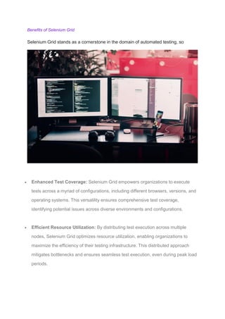 Benefits of Selenium Grid
Selenium Grid stands as a cornerstone in the domain of automated testing, so
 Enhanced Test Coverage: Selenium Grid empowers organizations to execute
tests across a myriad of configurations, including different browsers, versions, and
operating systems. This versatility ensures comprehensive test coverage,
identifying potential issues across diverse environments and configurations.
 Efficient Resource Utilization: By distributing test execution across multiple
nodes, Selenium Grid optimizes resource utilization, enabling organizations to
maximize the efficiency of their testing infrastructure. This distributed approach
mitigates bottlenecks and ensures seamless test execution, even during peak load
periods.
 