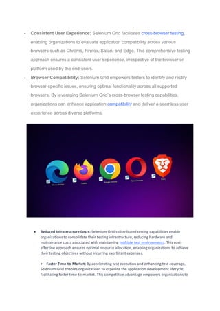  Consistent User Experience: Selenium Grid facilitates cross-browser testing,
enabling organizations to evaluate application compatibility across various
browsers such as Chrome, Firefox, Safari, and Edge. This comprehensive testing
approach ensures a consistent user experience, irrespective of the browser or
platform used by the end-users.
 Browser Compatibility: Selenium Grid empowers testers to identify and rectify
browser-specific issues, ensuring optimal functionality across all supported
browsers. By leveraging Selenium Grid’s cross-browser testing capabilities,
organizations can enhance application compatibility and deliver a seamless user
experience across diverse platforms.
 Reduced Infrastructure Costs: Selenium Grid’s distributed testing capabilities enable
organizations to consolidate their testing infrastructure, reducing hardware and
maintenance costs associated with maintaining multiple test environments. This cost-
effective approach ensures optimal resource allocation, enabling organizations to achieve
their testing objectives without incurring exorbitant expenses.
 Faster Time-to-Market: By accelerating test execution and enhancing test coverage,
Selenium Grid enables organizations to expedite the application development lifecycle,
facilitating faster time-to-market. This competitive advantage empowers organizations to
 