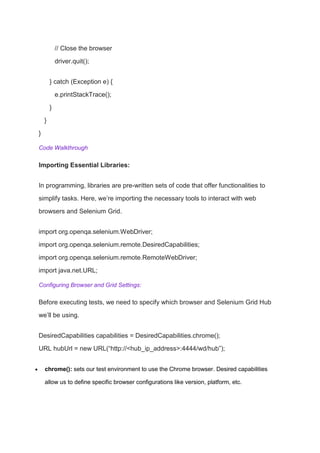 // Close the browser
driver.quit();
} catch (Exception e) {
e.printStackTrace();
}
}
}
Code Walkthrough
Importing Essential Libraries:
In programming, libraries are pre-written sets of code that offer functionalities to
simplify tasks. Here, we’re importing the necessary tools to interact with web
browsers and Selenium Grid.
import org.openqa.selenium.WebDriver;
import org.openqa.selenium.remote.DesiredCapabilities;
import org.openqa.selenium.remote.RemoteWebDriver;
import java.net.URL;
Configuring Browser and Grid Settings:
Before executing tests, we need to specify which browser and Selenium Grid Hub
we’ll be using.
DesiredCapabilities capabilities = DesiredCapabilities.chrome();
URL hubUrl = new URL(“http://<hub_ip_address>:4444/wd/hub”);
 chrome(): sets our test environment to use the Chrome browser. Desired capabilities
allow us to define specific browser configurations like version, platform, etc.
 