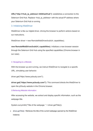 URL(“http://<hub_ip_address>:4444/wd/hub”): establishes a connection to the
Selenium Grid Hub. Replace <hub_ip_address> with the actual IP address where
your Selenium Grid Hub is running.
3. Initializing WebDriver
WebDriver is like our digital driver, driving the browser to perform actions based on
our instructions.
WebDriver driver = new RemoteWebDriver(hubUrl, capabilities);
new RemoteWebDriver(hubUrl, capabilities): initializes a new browser session
through the Selenium Grid Hub using the specified capabilities (Chrome browser in
our case).
4. Navigating to a Website:
With the browser up and running, we instruct WebDriver to navigate to a specific
URL, simulating user behavior.
driver.get(“https://www.pcloudy.com/”);
driver.get(“https://www.pcloudy.com/”): This command directs the WebDriver to
open the pCloudy website in the Chrome browser.
5.Retrieving Website Information:
After accessing the website, we extract and display specific information, such as the
webpage title.
System.out.println(“Title of the webpage: ” + driver.getTitle());
 driver.getTitle(): Retrieves the title of the current webpage opened by the WebDriver
instance.
 