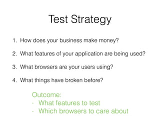 Test Strategy
1. How does your business make money?
2. What features of your application are being used?
3. What browsers are your users using?
4. What things have broken before?
Outcome:
- What features to test
- Which browsers to care about
 