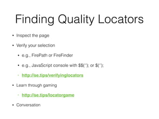 Finding Quality Locators
• Inspect the page
• Verify your selection
• e.g., FirePath or FireFinder
• e.g., JavaScript console with $$(‘’); or $(‘’);
• http://se.tips/verifyinglocators
• Learn through gaming
• http://se.tips/locatorgame
• Conversation
 