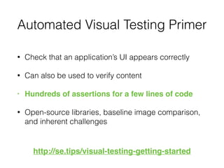 Automated Visual Testing Primer
• Check that an application’s UI appears correctly
• Can also be used to verify content
• Hundreds of assertions for a few lines of code
• Open-source libraries, baseline image comparison,
and inherent challenges
http://se.tips/visual-testing-getting-started
 