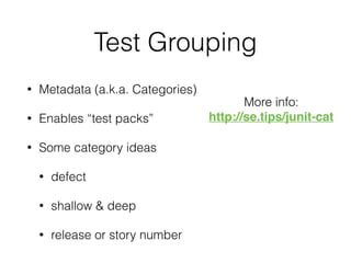 Test Grouping
• Metadata (a.k.a. Categories)
• Enables “test packs”
• Some category ideas
• defect
• shallow & deep
• release or story number
More info:
http://se.tips/junit-cat
 