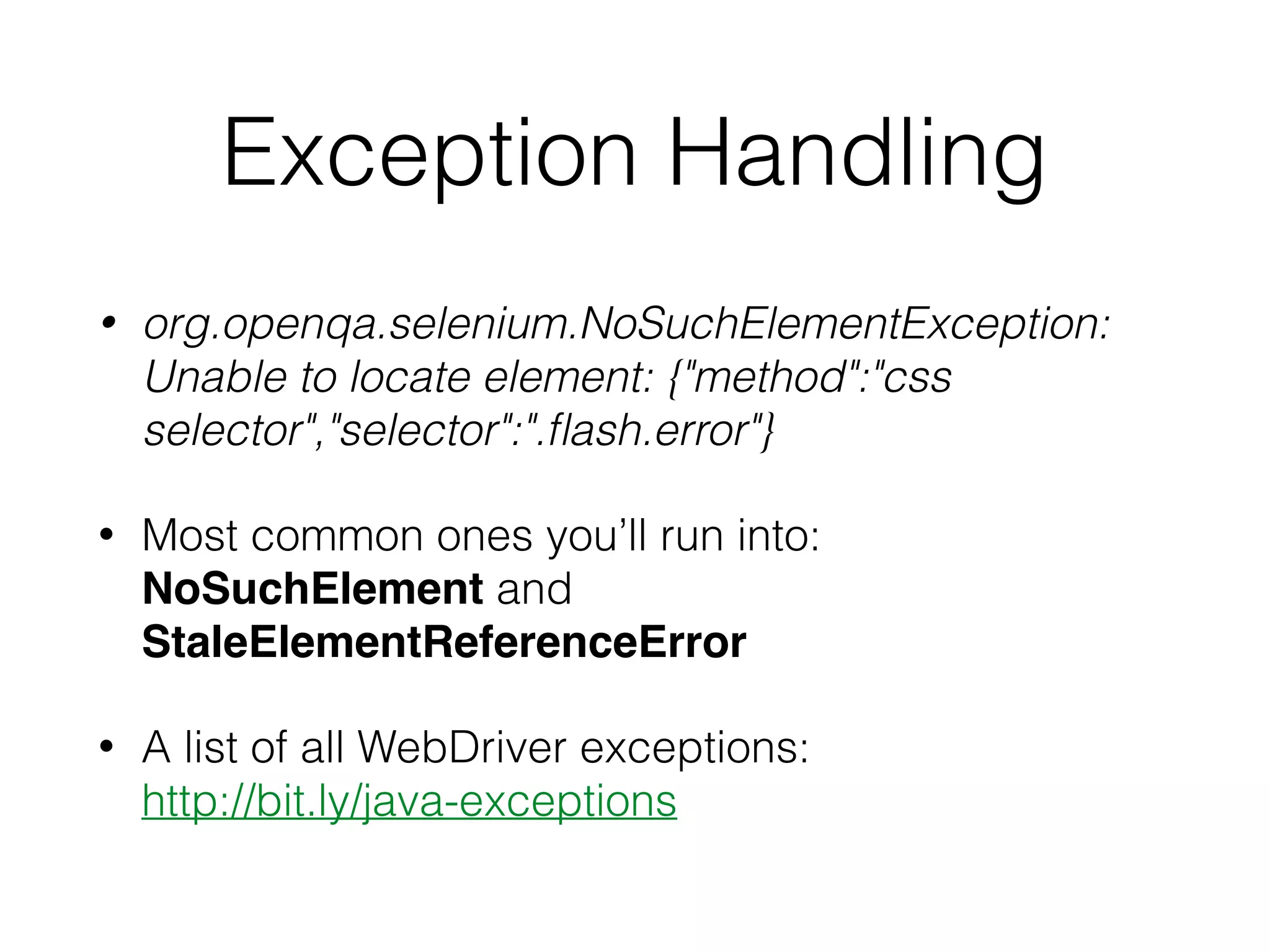 Exception Handling
• org.openqa.selenium.NoSuchElementException:
Unable to locate element: {"method":"css
selector","selector":".ﬂash.error"}
• Most common ones you’ll run into:  
NoSuchElement and
StaleElementReferenceError
• A list of all WebDriver exceptions:  
http://bit.ly/java-exceptions
 