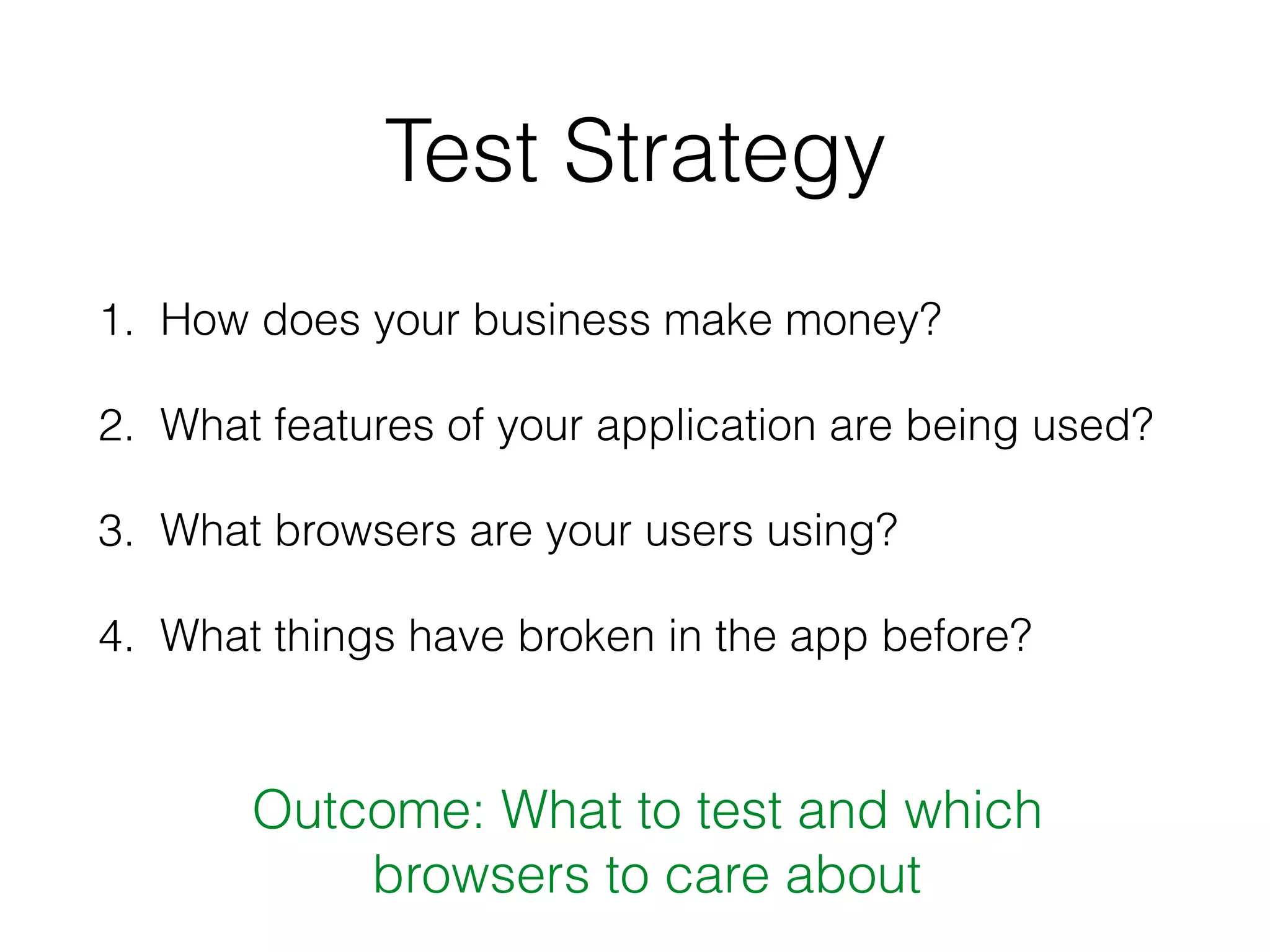 Test Strategy
1. How does your business make money?
2. What features of your application are being used?
3. What browsers are your users using?
4. What things have broken in the app before?
Outcome: What to test and which
browsers to care about
 