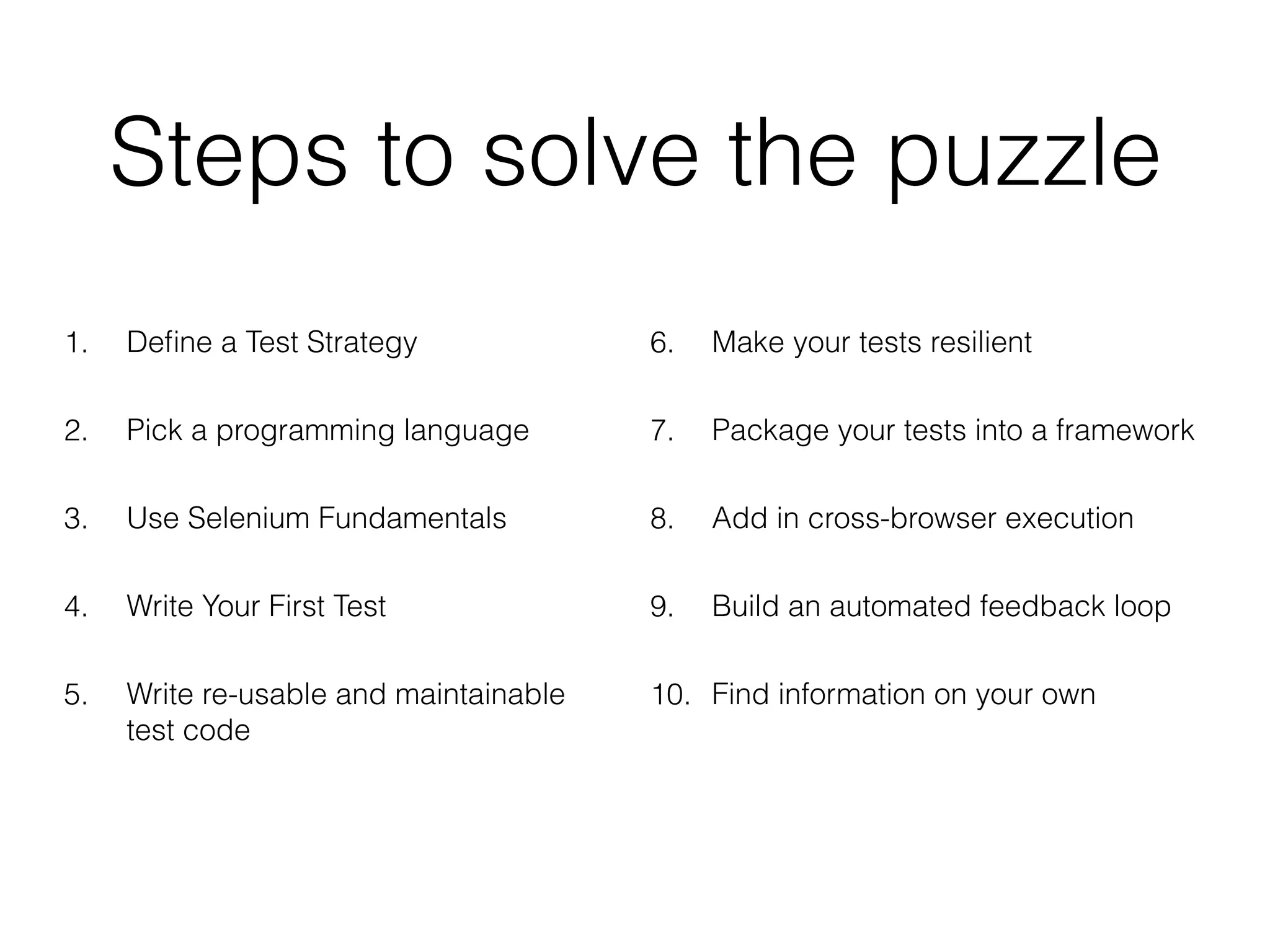 Steps to solve the puzzle
1. Deﬁne a Test Strategy
2. Pick a programming language
3. Use Selenium Fundamentals
4. Write Your First Test
5. Write re-usable and maintainable
test code
6. Make your tests resilient
7. Package your tests into a framework
8. Add in cross-browser execution
9. Build an automated feedback loop
10. Find information on your own
 