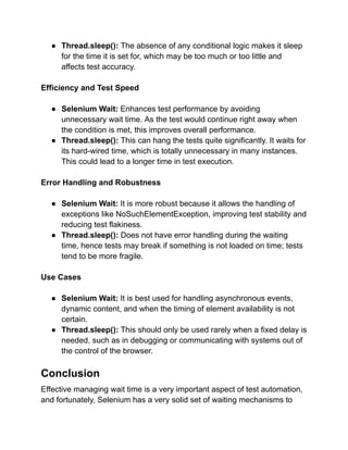 ● Thread.sleep(): The absence of any conditional logic makes it sleep
for the time it is set for, which may be too much or too little and
affects test accuracy.
Efficiency and Test Speed
● Selenium Wait: Enhances test performance by avoiding
unnecessary wait time. As the test would continue right away when
the condition is met, this improves overall performance.
● Thread.sleep(): This can hang the tests quite significantly. It waits for
its hard-wired time, which is totally unnecessary in many instances.
This could lead to a longer time in test execution.
Error Handling and Robustness
● Selenium Wait: It is more robust because it allows the handling of
exceptions like NoSuchElementException, improving test stability and
reducing test flakiness.
● Thread.sleep(): Does not have error handling during the waiting
time, hence tests may break if something is not loaded on time; tests
tend to be more fragile.
Use Cases
● Selenium Wait: It is best used for handling asynchronous events,
dynamic content, and when the timing of element availability is not
certain.
● Thread.sleep(): This should only be used rarely when a fixed delay is
needed, such as in debugging or communicating with systems out of
the control of the browser.
Conclusion
Effective managing wait time is a very important aspect of test automation,
and fortunately, Selenium has a very solid set of waiting mechanisms to
 