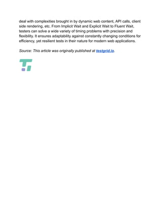 deal with complexities brought in by dynamic web content, API calls, client
side rendering, etc. From Implicit Wait and Explicit Wait to Fluent Wait,
testers can solve a wide variety of timing problems with precision and
flexibility. It ensures adaptability against constantly changing conditions for
efficiency, yet resilient tests in their nature for modern web applications.
Source: This article was originally published at testgrid.io.
 